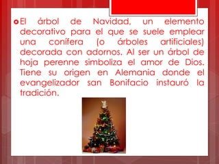 El árbol de Navidad, un elemento
decorativo para el que se suele emplear
una conífera (o árboles artificiales)
decorada con adornos. Al ser un árbol de
hoja perenne simboliza el amor de Dios.
Tiene su origen en Alemania donde el
evangelizador san Bonifacio instauró la
tradición.
 