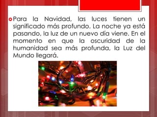 Para la Navidad, las luces tienen un
significado más profundo. La noche ya está
pasando, la luz de un nuevo día viene. En el
momento en que la oscuridad de la
humanidad sea más profunda, la Luz del
Mundo llegará.
 