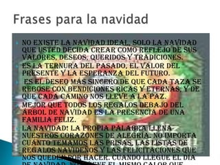    No existe la Navidad ideal, solo la Navidad
    que usted decida crear como reflejo de sus
    valores, deseos, queridos y tradiciones.
   Es la ternura del pasado, el valor del
    presente y la esperanza del futuro.
   Es el deseo más sincero de que cada taza se
    rebose con bendiciones ricas y eternas, y de
    que cada camino nos lleve a la paz.
   Mejor que todos los regalos debajo del
    árbol de navidad es la presencia de una
    familia feliz.
   La Navidad! La propia palabra llena
    nuestros corazones de alegría. No importa
    cuánto temamos las prisas, las listas de
    regalos navideños y las felicitaciones que
    nos queden por hacer. Cuando llegue el día
 