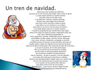 Quiero que esta navidad sea diferente,
     quisiera ser un tren enorme para poder subir a toda mi gente
                  y a cada vagón ponerle un nombre distinto
                        para que cada uno de ellos suba
                 y se quede ahí, siempre, siempre conmigo...
                    Quisiera que cada vagón fuera diferente
                  para hacer sentir muy feliz a toda mi gente
                  y que ellos a su vez invitaran a sus amigos
            para subir en mi tren y recorrer juntos el camino...
              y así poder llegar cada uno a nuestro destino....
          Y quizás te preguntarás que nombre lleva cada vagón,
      ahora te los digo con todo el corazón, empecemos pues por
                     paz, amor, felicidad, prosperidad, fe,
       éxito, esperanza, amistad, solidaridad, fuerza, dedicación,
        sensibilidad, caridad, apoyo, carisma, humor, liderazgo,
         risas, amor, ternura, compasión, carcajadas y emoción,
      y también porque no? quizás un poco de dolor, para que así
     puedas valorar, todos los vagones por los que has de pasar...
cada uno de ellos lo disfrutarás y ahí conocerás el valor de la amistad...
                ¡y se que no querrás, de mi tren jamás bajar!
               Pero yo no quisiera que solo fuera en navidad,
                quisiera todo un año para poderte demostrar
                  que el espíritu navideño si puede perdurar
        solo es cuestión... de que tu quieras, a mi tren abordar...
            y ser parte del sueño para convertirlo en realidad...
     Quisiera esta Navidad poderte regalar todo eso y mucho más
             pero lo más importante que yo quiero que tengas
                 es el corazón con las puertas bien abiertas,
                   para dejar entrar la luz de una estrella....
          llamada Jesús... y que nunca, nunca te alejes de ella...
              pues solo con él encontrarás la Navidad eterna.
 