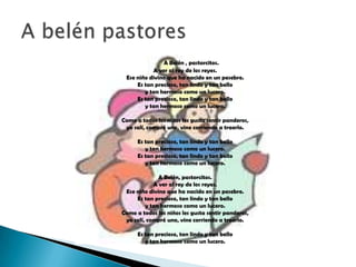 A Belén , pastorcitos.
           A ver al rey de los reyes.
 Ese niño divino que ha nacido en un pesebre.
     Es tan precioso, tan lindo y tan bello
        y tan hermoso como un lucero.
     Es tan precioso, tan lindo y tan bello
        y tan hermoso como un lucero.

Como a todos los niños les gusta sentir panderos,
 yo salí, compré uno, vine corriendo a traerlo.

      Es tan precioso, tan lindo y tan bello
         y tan hermoso como un lucero.
      Es tan precioso, tan lindo y tan bello
         y tan hermoso como un lucero.

              A Belén, pastorcitos.
            A ver al rey de los reyes.
 Ese niño divino que ha nacido en un pesebre.
     Es tan precioso, tan lindo y tan bello
         y tan hermoso como un lucero.
Como a todos los niños les gusta sentir panderos,
 yo salí, compré uno, vine corriendo a traerlo.

      Es tan precioso, tan lindo y tan bello
         y tan hermoso como un lucero.
 