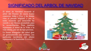 SIGNIFICADO DEL ARBOL DE NAVIDAD
El árbol de Navidad recuerda al
árbol del Paraíso de cuyos frutos
comieron Adán y Eva, y de donde
vino el pecado original; y por lo
tanto recuerda que Jesucristo ha
venido a ser Mesías prometido para
la reconciliación. Pero también
representa al árbol de la Vida o la
vida eterna, por ser de tipo perenne.
La forma triangular del árbol (por
ser generalmente una conífera, con
particular incidencia del abeto)
representa a la Santísima Trinidad.
 