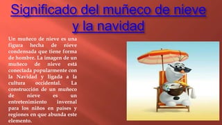 Significado del muñeco de nieve
y la navidad
Un muñeco de nieve es una
figura hecha de nieve
condensada que tiene forma
de hombre. La imagen de un
muñeco de nieve está
conectada popularmente con
la Navidad y ligada a la
cultura occidental. La
construcción de un muñeco
de nieve es un
entretenimiento invernal
para los niños en países y
regiones en que abunda este
elemento.
 