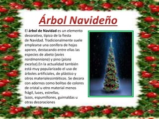 El árbol de Navidad es un elemento 
decorativo, típico de la fiesta 
de Navidad. Tradicionalmente suele 
emplearse una conífera de hojas 
aperen, destacando entre ellas las 
especies de abeto (avíes 
nordmanniana) y pino (picea 
excelsa).En la actualidad también 
está muy popularizado el uso de 
árboles artificiales, de plástico y 
otros materialessintéticos. Se decora 
con adornos como bolitas de colores 
de cristal u otro material menos 
frágil, luces, estrellas, 
lazos, espumillones, guirnaldas u 
otras decoraciones 
 