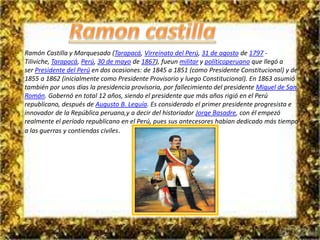 Ramón Castilla y Marquesado (Tarapacá, Virreinato del Perú, 31 de agosto de 1797 - 
Tiliviche, Tarapacá, Perú, 30 de mayo de 1867), fueun militar y políticoperuano que llegó a 
ser Presidente del Perú en dos ocasiones: de 1845 a 1851 (como Presidente Constitucional) y de 
1855 a 1862 (inicialmente como Presidente Provisorio y luego Constitucional). En 1863 asumió 
también por unos días la presidencia provisoria, por fallecimiento del presidente Miguel de San 
Román. Gobernó en total 12 años, siendo el presidente que más años rigió en el Perú 
republicano, después de Augusto B. Leguía. Es considerado el primer presidente progresista e 
innovador de la República peruana,y a decir del historiador Jorge Basadre, con él empezó 
realmente el período republicano en el Perú, pues sus antecesores habían dedicado más tiempo 
a las guerras y contiendas civiles. 
 