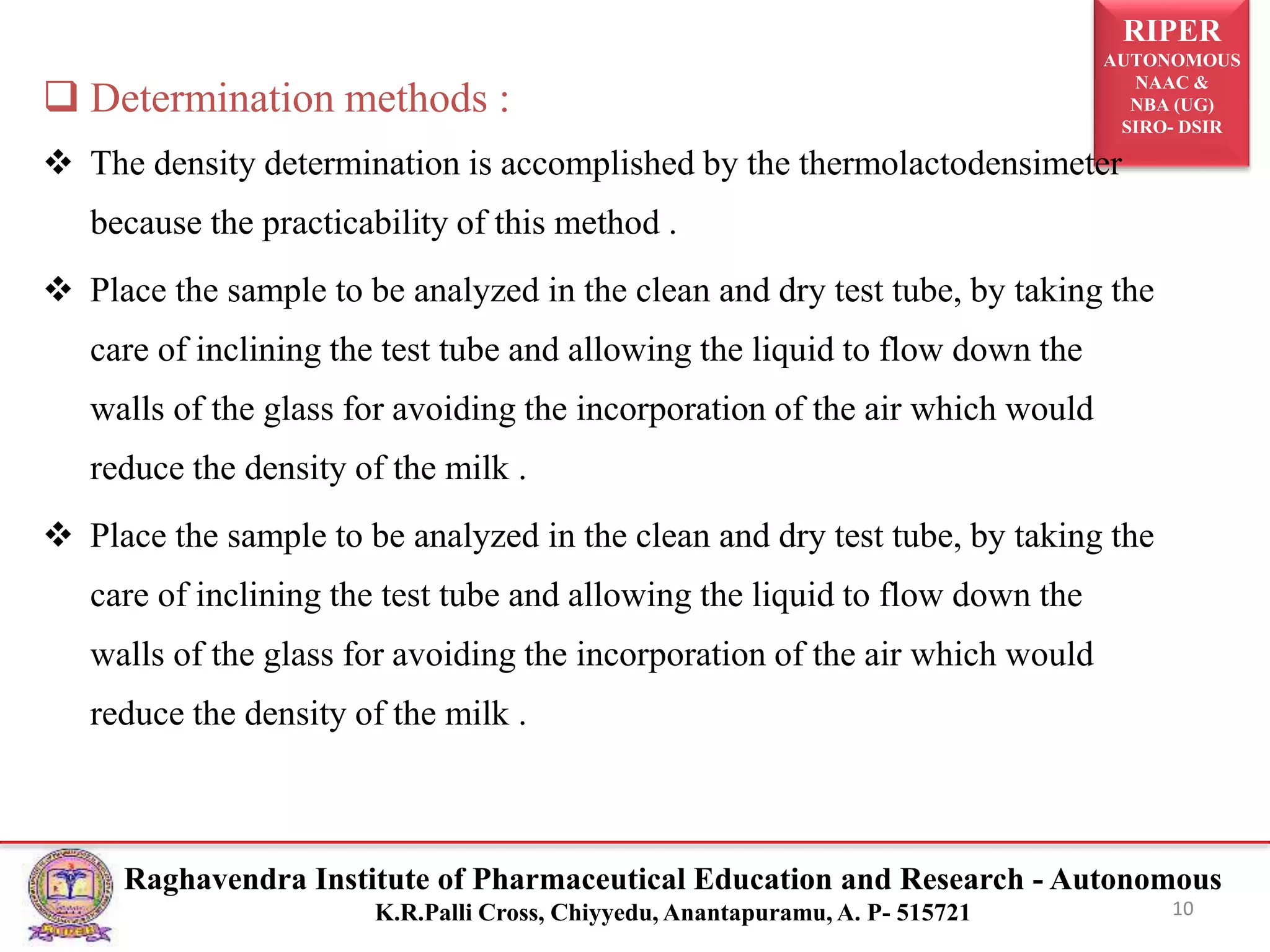 RIPER
AUTONOMOUS
NAAC &
NBA (UG)
SIRO- DSIR
Raghavendra Institute of Pharmaceutical Education and Research - Autonomous
K.R.Palli Cross, Chiyyedu, Anantapuramu, A. P- 515721 10
 Determination methods :
 The density determination is accomplished by the thermolactodensimeter
because the practicability of this method .
 Place the sample to be analyzed in the clean and dry test tube, by taking the
care of inclining the test tube and allowing the liquid to flow down the
walls of the glass for avoiding the incorporation of the air which would
reduce the density of the milk .
 Place the sample to be analyzed in the clean and dry test tube, by taking the
care of inclining the test tube and allowing the liquid to flow down the
walls of the glass for avoiding the incorporation of the air which would
reduce the density of the milk .
 