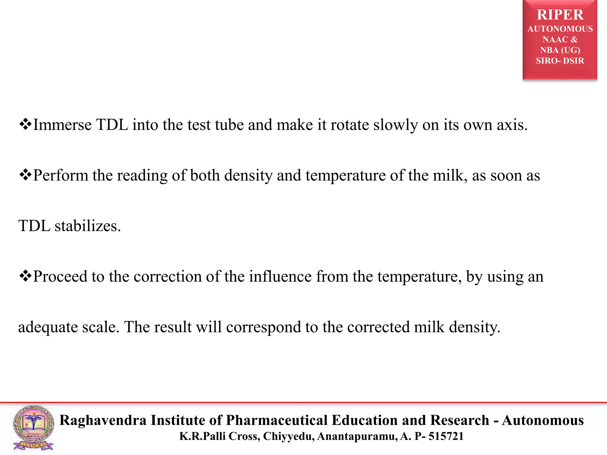 RIPER
AUTONOMOUS
NAAC &
NBA (UG)
SIRO- DSIR
Raghavendra Institute of Pharmaceutical Education and Research - Autonomous
K.R.Palli Cross, Chiyyedu, Anantapuramu, A. P- 515721
Immerse TDL into the test tube and make it rotate slowly on its own axis.
Perform the reading of both density and temperature of the milk, as soon as
TDL stabilizes.
Proceed to the correction of the influence from the temperature, by using an
adequate scale. The result will correspond to the corrected milk density.
 