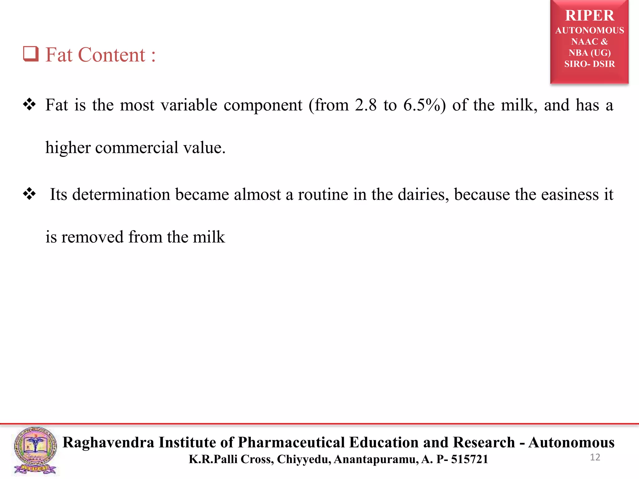 RIPER
AUTONOMOUS
NAAC &
NBA (UG)
SIRO- DSIR
Raghavendra Institute of Pharmaceutical Education and Research - Autonomous
K.R.Palli Cross, Chiyyedu, Anantapuramu, A. P- 515721
 Fat Content :
 Fat is the most variable component (from 2.8 to 6.5%) of the milk, and has a
higher commercial value.
 Its determination became almost a routine in the dairies, because the easiness it
is removed from the milk
12
 