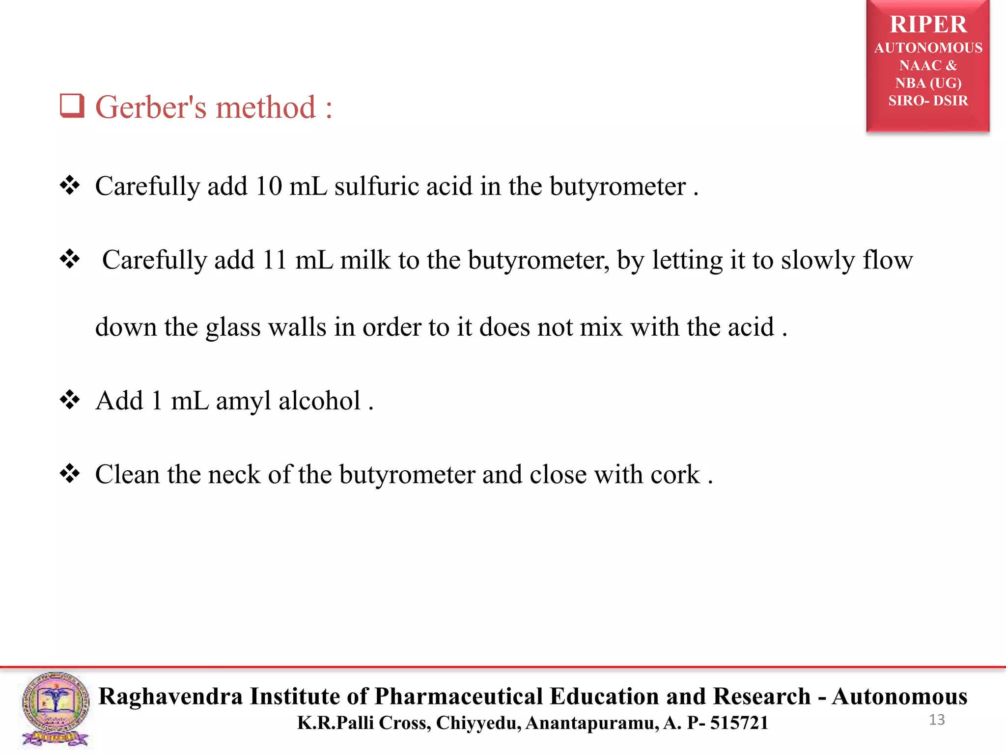 RIPER
AUTONOMOUS
NAAC &
NBA (UG)
SIRO- DSIR
Raghavendra Institute of Pharmaceutical Education and Research - Autonomous
K.R.Palli Cross, Chiyyedu, Anantapuramu, A. P- 515721 13
 Gerber's method :
 Carefully add 10 mL sulfuric acid in the butyrometer .
 Carefully add 11 mL milk to the butyrometer, by letting it to slowly flow
down the glass walls in order to it does not mix with the acid .
 Add 1 mL amyl alcohol .
 Clean the neck of the butyrometer and close with cork .
 