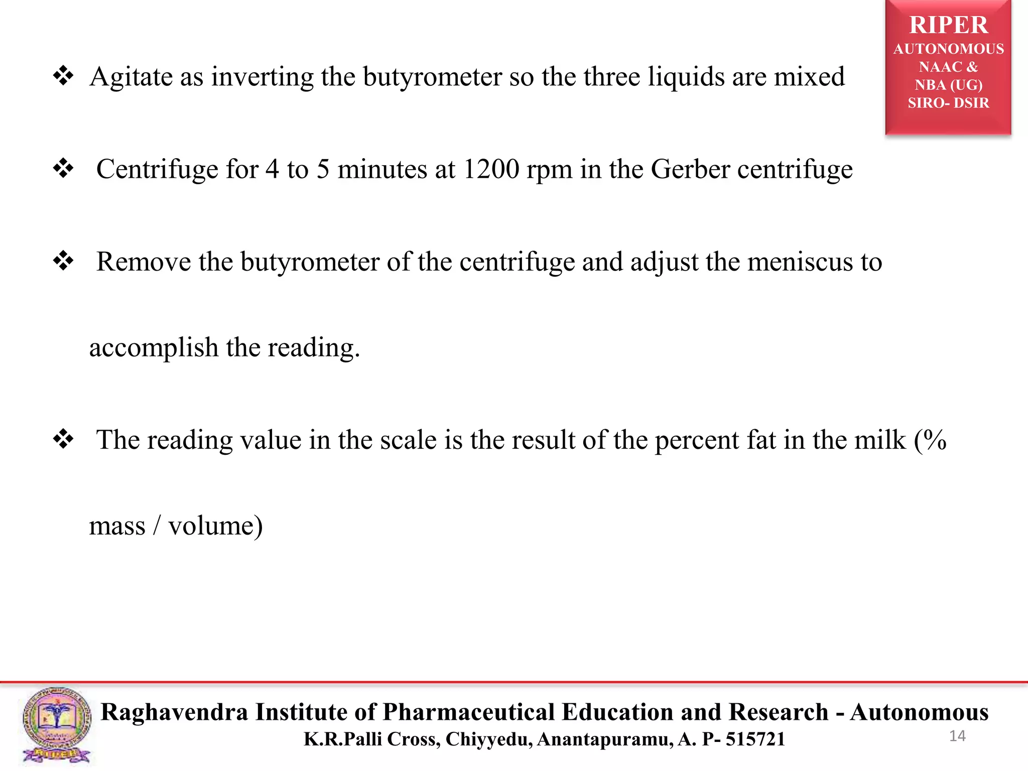 RIPER
AUTONOMOUS
NAAC &
NBA (UG)
SIRO- DSIR
Raghavendra Institute of Pharmaceutical Education and Research - Autonomous
K.R.Palli Cross, Chiyyedu, Anantapuramu, A. P- 515721
 Agitate as inverting the butyrometer so the three liquids are mixed
 Centrifuge for 4 to 5 minutes at 1200 rpm in the Gerber centrifuge
 Remove the butyrometer of the centrifuge and adjust the meniscus to
accomplish the reading.
 The reading value in the scale is the result of the percent fat in the milk (%
mass / volume)
14
 