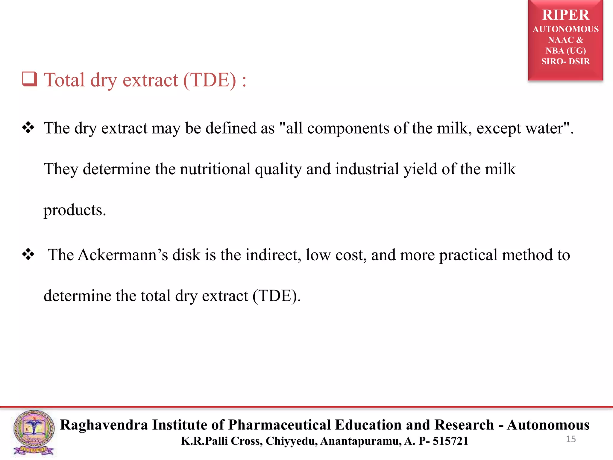 RIPER
AUTONOMOUS
NAAC &
NBA (UG)
SIRO- DSIR
Raghavendra Institute of Pharmaceutical Education and Research - Autonomous
K.R.Palli Cross, Chiyyedu, Anantapuramu, A. P- 515721 15
 Total dry extract (TDE) :
 The dry extract may be defined as "all components of the milk, except water".
They determine the nutritional quality and industrial yield of the milk
products.
 The Ackermann’s disk is the indirect, low cost, and more practical method to
determine the total dry extract (TDE).
 