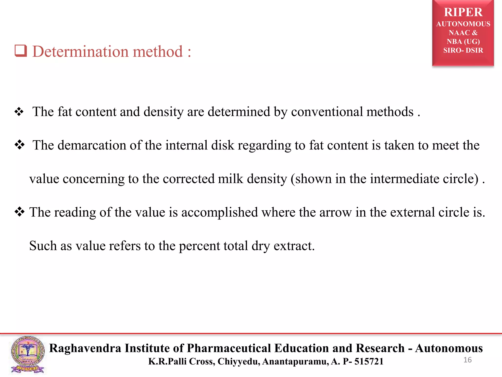 RIPER
AUTONOMOUS
NAAC &
NBA (UG)
SIRO- DSIR
Raghavendra Institute of Pharmaceutical Education and Research - Autonomous
K.R.Palli Cross, Chiyyedu, Anantapuramu, A. P- 515721 16
 Determination method :
 The fat content and density are determined by conventional methods .
 The demarcation of the internal disk regarding to fat content is taken to meet the
value concerning to the corrected milk density (shown in the intermediate circle) .
 The reading of the value is accomplished where the arrow in the external circle is.
Such as value refers to the percent total dry extract.
 