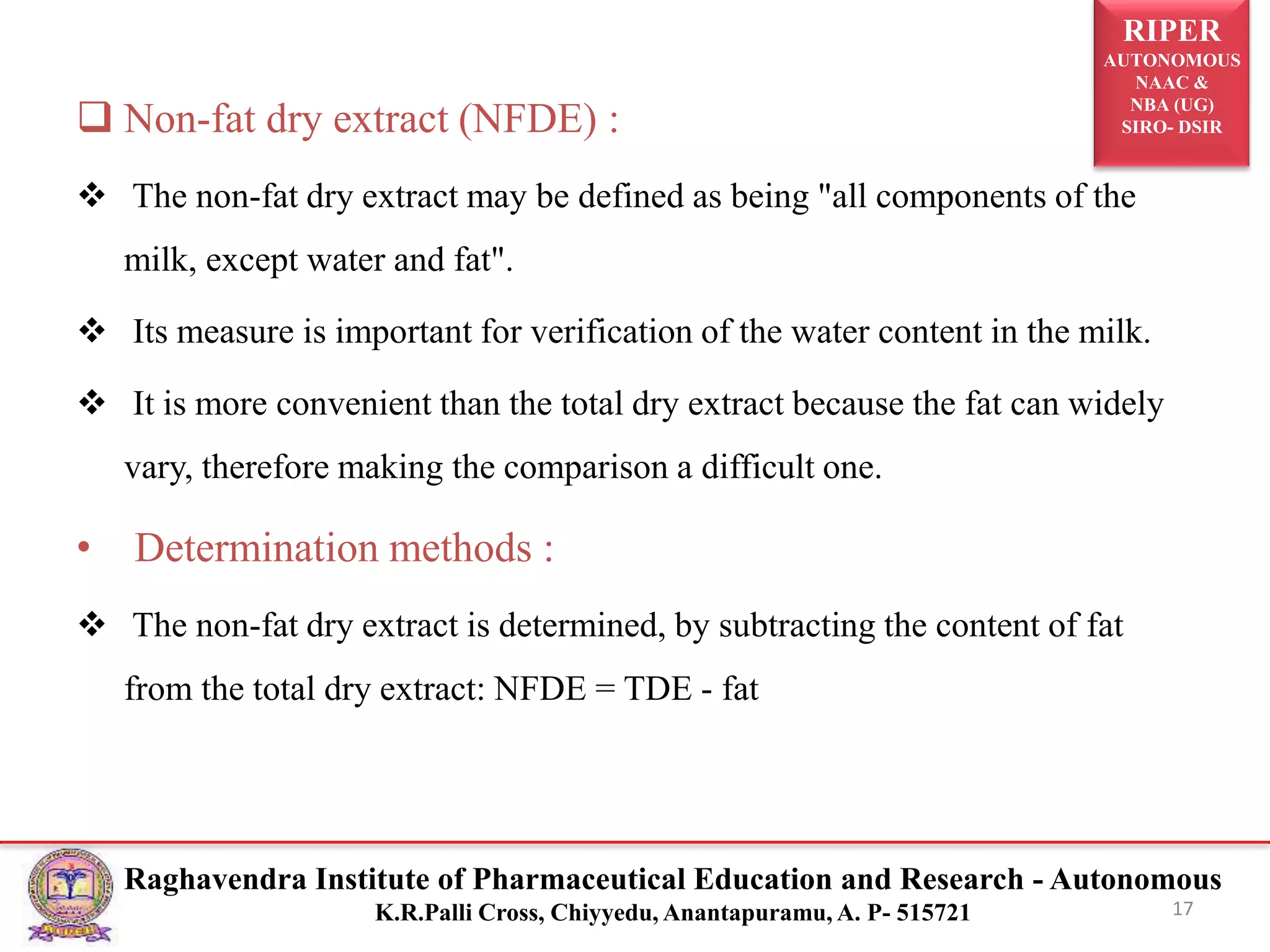 RIPER
AUTONOMOUS
NAAC &
NBA (UG)
SIRO- DSIR
Raghavendra Institute of Pharmaceutical Education and Research - Autonomous
K.R.Palli Cross, Chiyyedu, Anantapuramu, A. P- 515721 17
 Non-fat dry extract (NFDE) :
 The non-fat dry extract may be defined as being "all components of the
milk, except water and fat".
 Its measure is important for verification of the water content in the milk.
 It is more convenient than the total dry extract because the fat can widely
vary, therefore making the comparison a difficult one.
• Determination methods :
 The non-fat dry extract is determined, by subtracting the content of fat
from the total dry extract: NFDE = TDE - fat
 