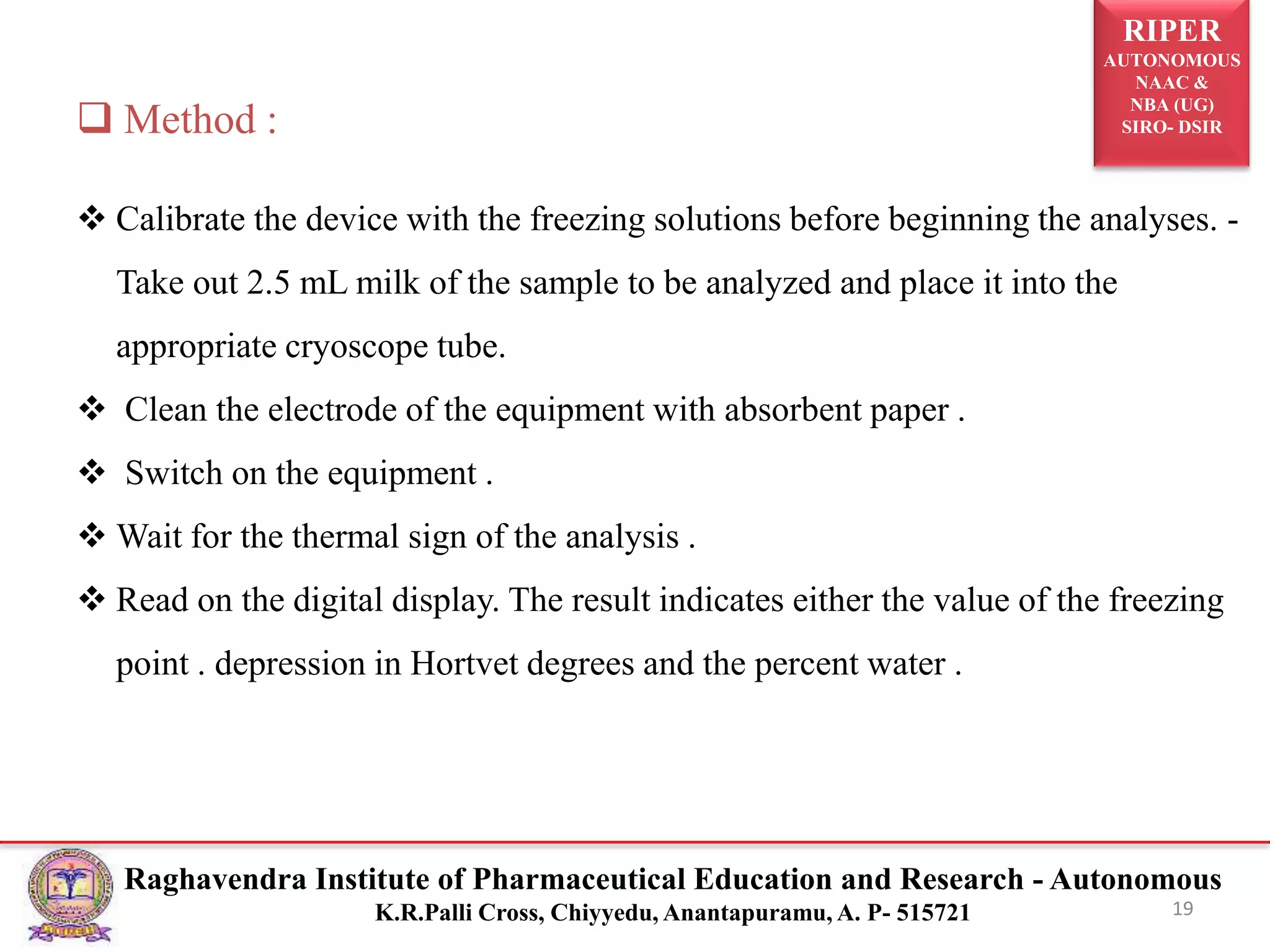 RIPER
AUTONOMOUS
NAAC &
NBA (UG)
SIRO- DSIR
Raghavendra Institute of Pharmaceutical Education and Research - Autonomous
K.R.Palli Cross, Chiyyedu, Anantapuramu, A. P- 515721 19
 Method :
 Calibrate the device with the freezing solutions before beginning the analyses. -
Take out 2.5 mL milk of the sample to be analyzed and place it into the
appropriate cryoscope tube.
 Clean the electrode of the equipment with absorbent paper .
 Switch on the equipment .
 Wait for the thermal sign of the analysis .
 Read on the digital display. The result indicates either the value of the freezing
point . depression in Hortvet degrees and the percent water .
 