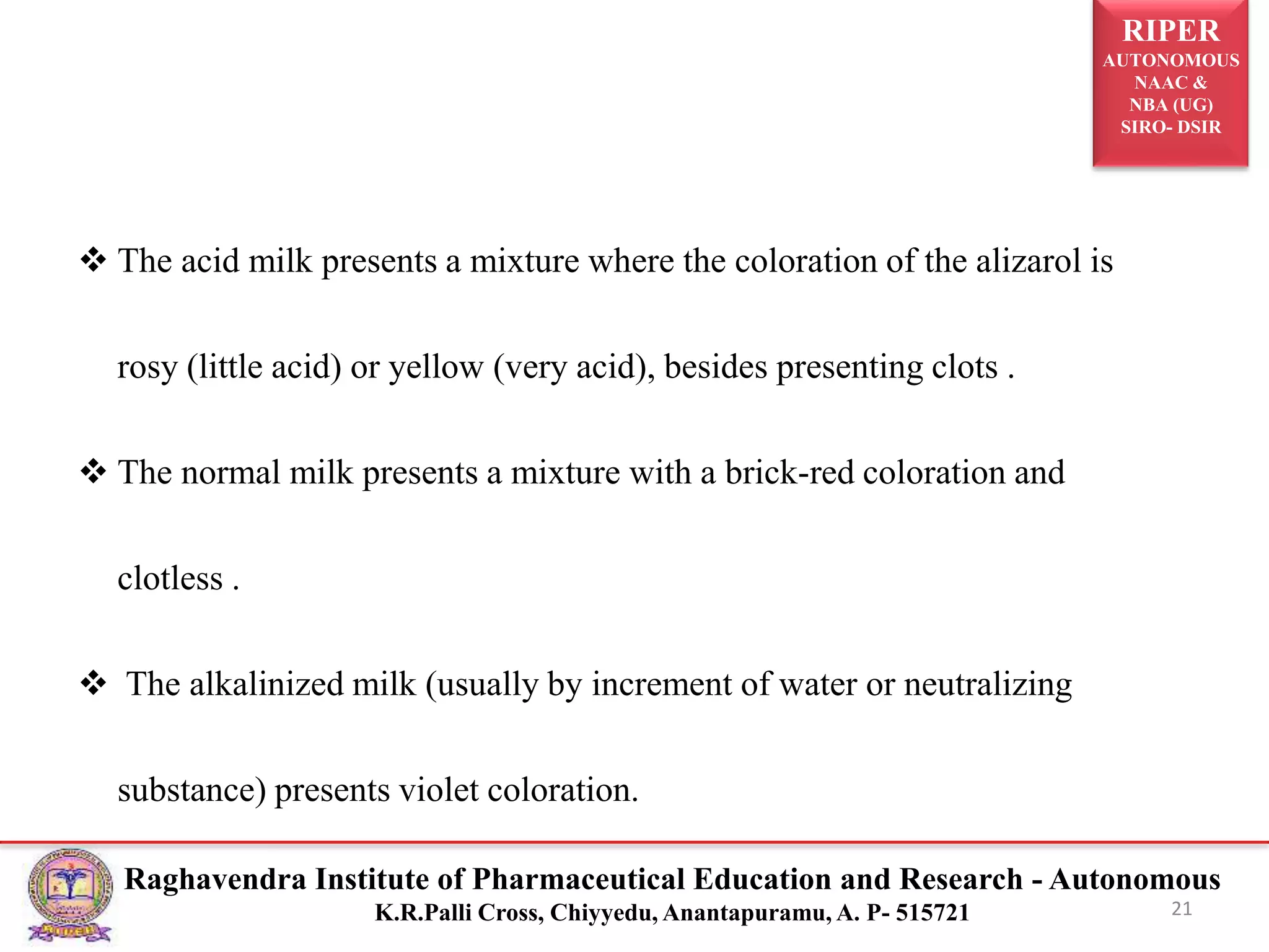 RIPER
AUTONOMOUS
NAAC &
NBA (UG)
SIRO- DSIR
Raghavendra Institute of Pharmaceutical Education and Research - Autonomous
K.R.Palli Cross, Chiyyedu, Anantapuramu, A. P- 515721 21
 The acid milk presents a mixture where the coloration of the alizarol is
rosy (little acid) or yellow (very acid), besides presenting clots .
 The normal milk presents a mixture with a brick-red coloration and
clotless .
 The alkalinized milk (usually by increment of water or neutralizing
substance) presents violet coloration.
 