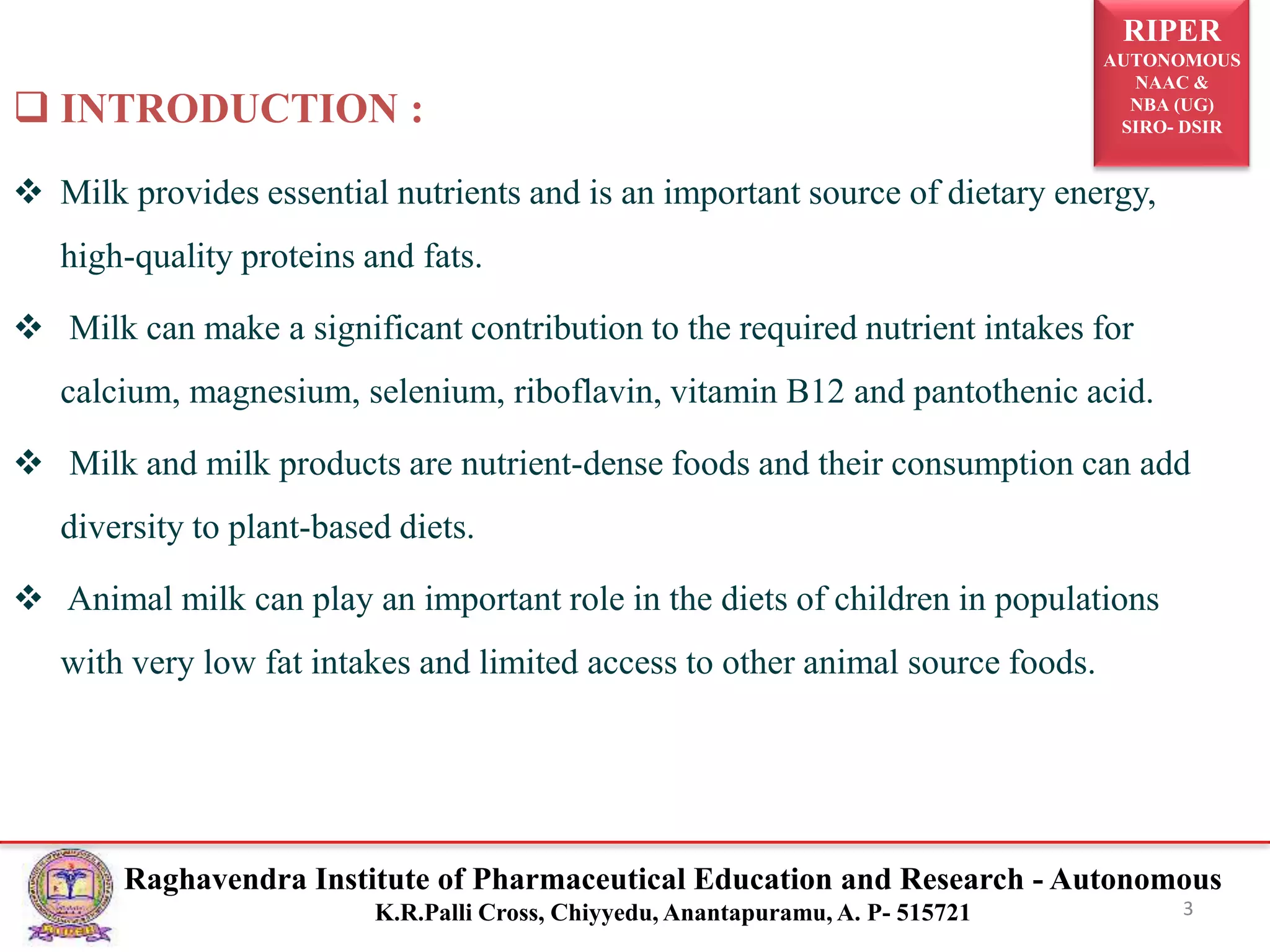 RIPER
AUTONOMOUS
NAAC &
NBA (UG)
SIRO- DSIR
Raghavendra Institute of Pharmaceutical Education and Research - Autonomous
K.R.Palli Cross, Chiyyedu, Anantapuramu, A. P- 515721
 INTRODUCTION :
 Milk provides essential nutrients and is an important source of dietary energy,
high-quality proteins and fats.
 Milk can make a significant contribution to the required nutrient intakes for
calcium, magnesium, selenium, riboflavin, vitamin B12 and pantothenic acid.
 Milk and milk products are nutrient-dense foods and their consumption can add
diversity to plant-based diets.
 Animal milk can play an important role in the diets of children in populations
with very low fat intakes and limited access to other animal source foods.
3
 