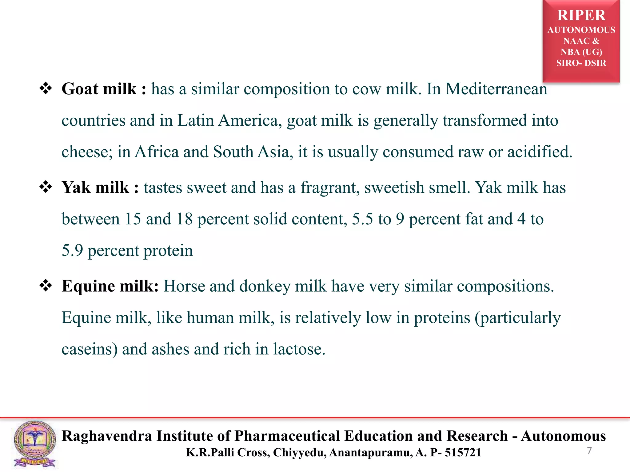 RIPER
AUTONOMOUS
NAAC &
NBA (UG)
SIRO- DSIR
Raghavendra Institute of Pharmaceutical Education and Research - Autonomous
K.R.Palli Cross, Chiyyedu, Anantapuramu, A. P- 515721
 Goat milk : has a similar composition to cow milk. In Mediterranean
countries and in Latin America, goat milk is generally transformed into
cheese; in Africa and South Asia, it is usually consumed raw or acidified.
 Yak milk : tastes sweet and has a fragrant, sweetish smell. Yak milk has
between 15 and 18 percent solid content, 5.5 to 9 percent fat and 4 to
5.9 percent protein
 Equine milk: Horse and donkey milk have very similar compositions.
Equine milk, like human milk, is relatively low in proteins (particularly
caseins) and ashes and rich in lactose.
7
 