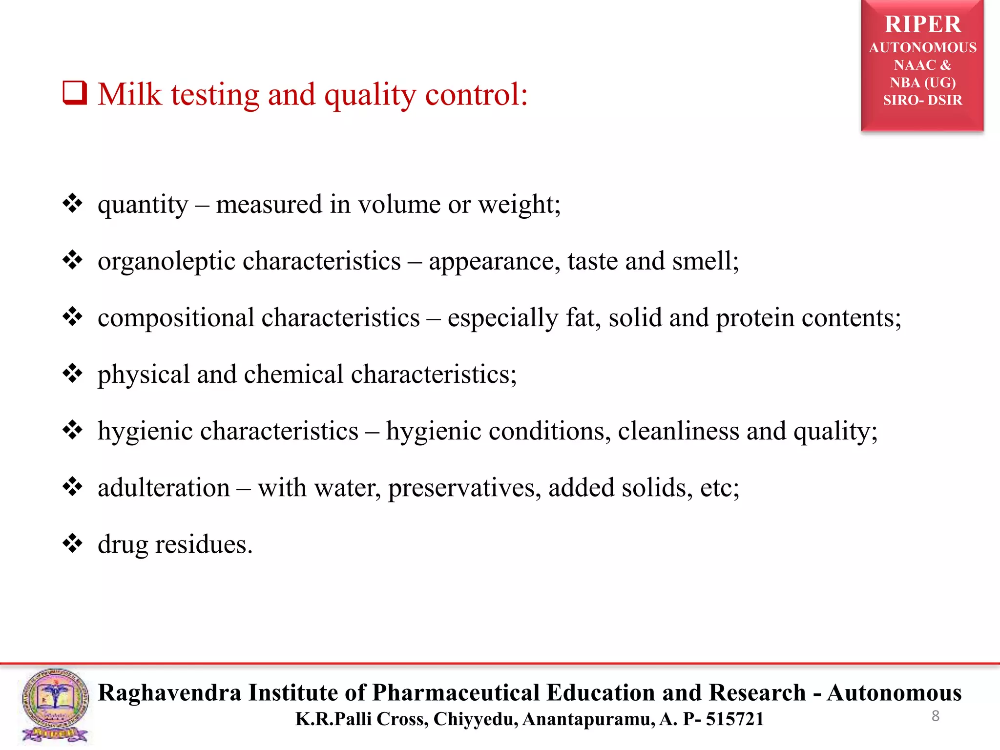 RIPER
AUTONOMOUS
NAAC &
NBA (UG)
SIRO- DSIR
Raghavendra Institute of Pharmaceutical Education and Research - Autonomous
K.R.Palli Cross, Chiyyedu, Anantapuramu, A. P- 515721
 Milk testing and quality control:
 quantity – measured in volume or weight;
 organoleptic characteristics – appearance, taste and smell;
 compositional characteristics – especially fat, solid and protein contents;
 physical and chemical characteristics;
 hygienic characteristics – hygienic conditions, cleanliness and quality;
 adulteration – with water, preservatives, added solids, etc;
 drug residues.
8
 