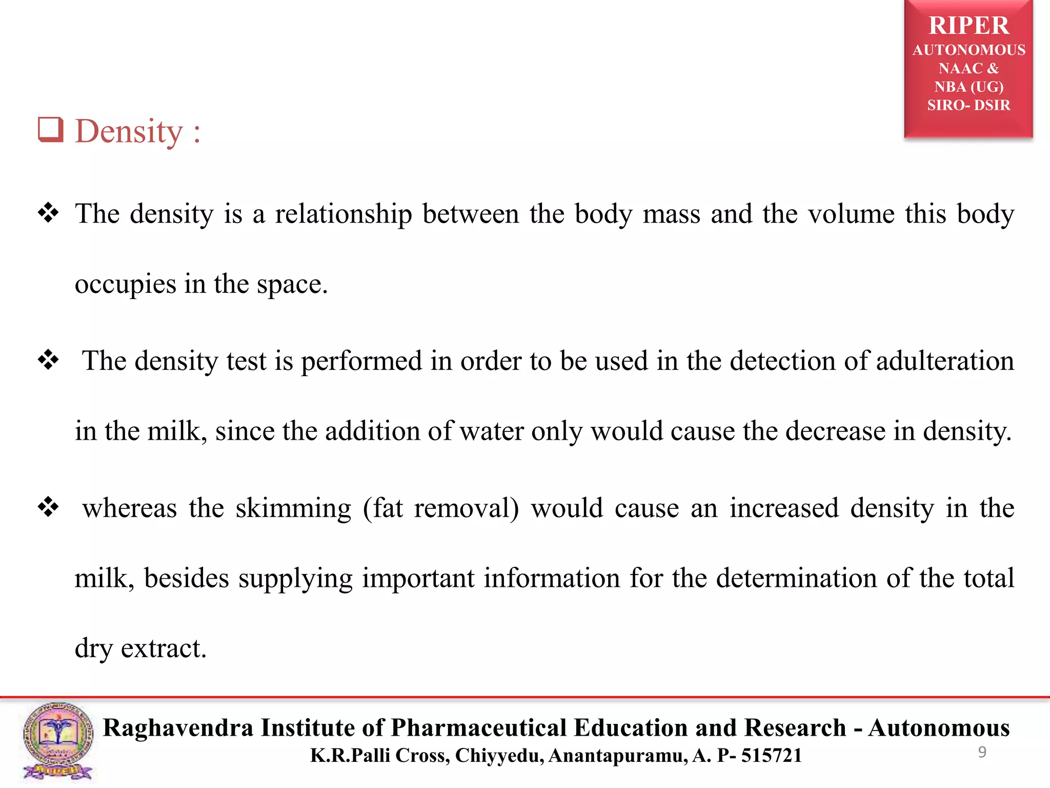 RIPER
AUTONOMOUS
NAAC &
NBA (UG)
SIRO- DSIR
Raghavendra Institute of Pharmaceutical Education and Research - Autonomous
K.R.Palli Cross, Chiyyedu, Anantapuramu, A. P- 515721 9
 Density :
 The density is a relationship between the body mass and the volume this body
occupies in the space.
 The density test is performed in order to be used in the detection of adulteration
in the milk, since the addition of water only would cause the decrease in density.
 whereas the skimming (fat removal) would cause an increased density in the
milk, besides supplying important information for the determination of the total
dry extract.
 