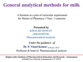 Raghavendra Institute of Pharmaceutical Education and Research - Autonomous
K.R.Palli Cross, Chiyyedu, Anantapuramu, A. P- 515721
General analytical methods for milk
A Seminar as a part of curricular requirement
for Master of Pharmacy, I Year - I semester
Presented by
KHALID OSMAN
(20L81S0710)
Pharmaceutical analysis
Under the guidance of
Dr. P. Vinod Kumar M.Pharm, Ph.D.
Professor & head of Pharmaceutical analysis
 