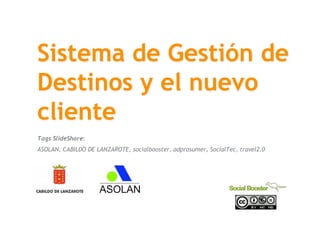 Sistema de Gestión de
 Destinos y el nuevo
 cliente
 Tags SlideShare:
 ASOLAN, CABILDO DE LANZAROTE, socialbooster, adprosumer, SocialTec, travel2.0




SocialTec
17 de junio de 2008