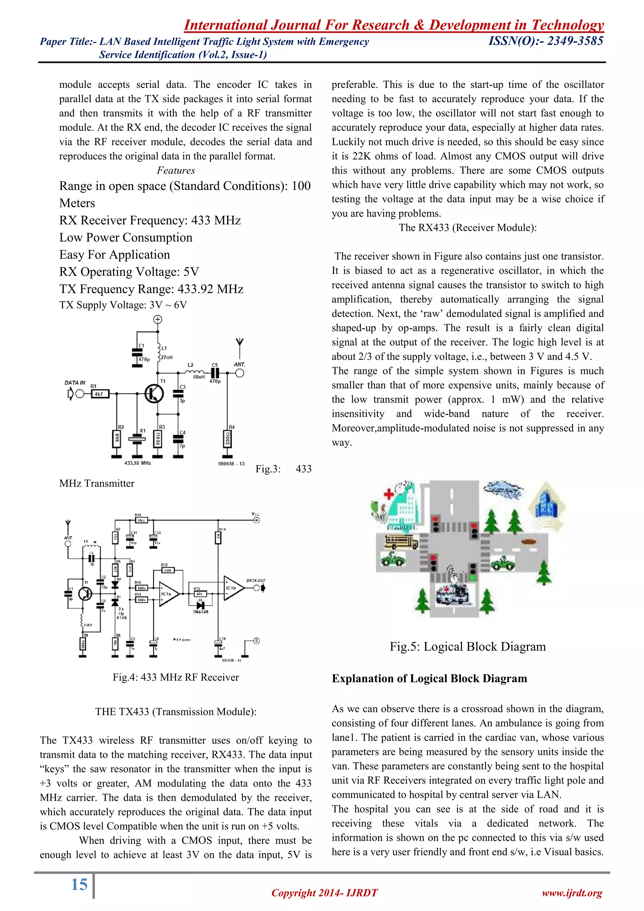 International Journal For Research & Development in Technology 
Paper Title:- LAN Based Intelligent Traffic Light System with Emergency ISSN(O):- 2349-3585 
Service Identification (Vol.2, Issue-1) 
15 
Copyright 2014- IJRDT www.ijrdt.org 
module accepts serial data. The encoder IC takes in parallel data at the TX side packages it into serial format and then transmits it with the help of a RF transmitter module. At the RX end, the decoder IC receives the signal via the RF receiver module, decodes the serial data and reproduces the original data in the parallel format. Features 
Range in open space (Standard Conditions): 100 Meters 
RX Receiver Frequency: 433 MHz 
Low Power Consumption 
Easy For Application 
RX Operating Voltage: 5V 
TX Frequency Range: 433.92 MHz 
TX Supply Voltage: 3V ~ 6V 
Fig.3: 433 MHz Transmitter 
Fig.4: 433 MHz RF Receiver THE TX433 (Transmission Module): The TX433 wireless RF transmitter uses on/off keying to transmit data to the matching receiver, RX433. The data input “keys” the saw resonator in the transmitter when the input is +3 volts or greater, AM modulating the data onto the 433 MHz carrier. The data is then demodulated by the receiver, which accurately reproduces the original data. The data input is CMOS level Compatible when the unit is run on +5 volts. 
When driving with a CMOS input, there must be enough level to achieve at least 3V on the data input, 5V is preferable. This is due to the start-up time of the oscillator needing to be fast to accurately reproduce your data. If the voltage is too low, the oscillator will not start fast enough to accurately reproduce your data, especially at higher data rates. Luckily not much drive is needed, so this should be easy since it is 22K ohms of load. Almost any CMOS output will drive this without any problems. There are some CMOS outputs which have very little drive capability which may not work, so testing the voltage at the data input may be a wise choice if you are having problems. The RX433 (Receiver Module): The receiver shown in Figure also contains just one transistor. It is biased to act as a regenerative oscillator, in which the received antenna signal causes the transistor to switch to high amplification, thereby automatically arranging the signal detection. Next, the „raw‟ demodulated signal is amplified and shaped-up by op-amps. The result is a fairly clean digital signal at the output of the receiver. The logic high level is at about 2/3 of the supply voltage, i.e., between 3 V and 4.5 V. The range of the simple system shown in Figures is much smaller than that of more expensive units, mainly because of the low transmit power (approx. 1 mW) and the relative insensitivity and wide-band nature of the receiver. Moreover,amplitude-modulated noise is not suppressed in any way. 
Fig.5: Logical Block Diagram Explanation of Logical Block Diagram As we can observe there is a crossroad shown in the diagram, consisting of four different lanes. An ambulance is going from lane1. The patient is carried in the cardiac van, whose various parameters are being measured by the sensory units inside the van. These parameters are constantly being sent to the hospital unit via RF Receivers integrated on every traffic light pole and communicated to hospital by central server via LAN. 
The hospital you can see is at the side of road and it is receiving these vitals via a dedicated network. The information is shown on the pc connected to this via s/w used here is a very user friendly and front end s/w, i.e Visual basics.  