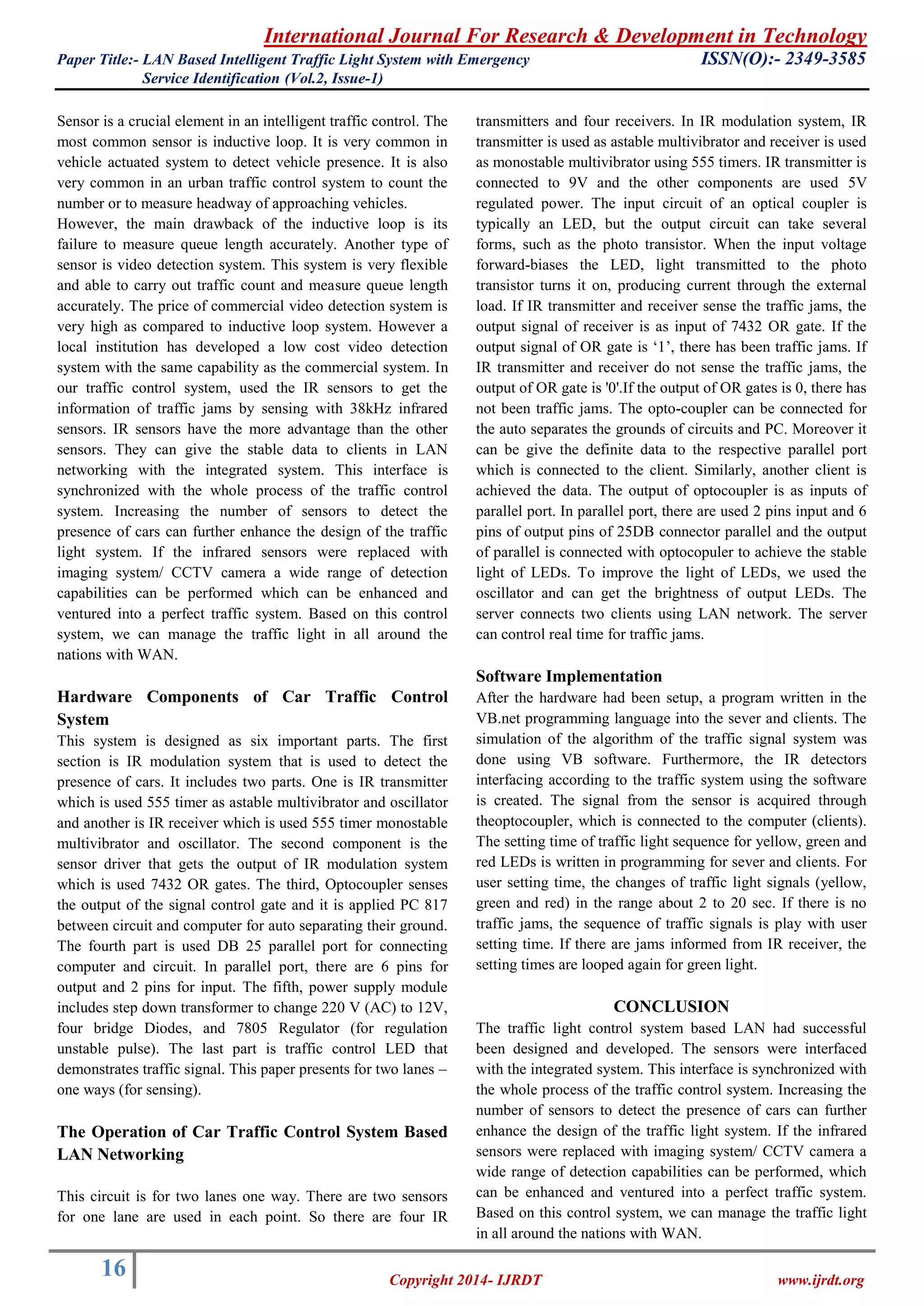 International Journal For Research & Development in Technology 
Paper Title:- LAN Based Intelligent Traffic Light System with Emergency ISSN(O):- 2349-3585 
Service Identification (Vol.2, Issue-1) 
16 
Copyright 2014- IJRDT www.ijrdt.org 
Sensor is a crucial element in an intelligent traffic control. The most common sensor is inductive loop. It is very common in vehicle actuated system to detect vehicle presence. It is also very common in an urban traffic control system to count the number or to measure headway of approaching vehicles. However, the main drawback of the inductive loop is its failure to measure queue length accurately. Another type of sensor is video detection system. This system is very flexible and able to carry out traffic count and measure queue length accurately. The price of commercial video detection system is very high as compared to inductive loop system. However a local institution has developed a low cost video detection system with the same capability as the commercial system. In our traffic control system, used the IR sensors to get the information of traffic jams by sensing with 38kHz infrared sensors. IR sensors have the more advantage than the other sensors. They can give the stable data to clients in LAN networking with the integrated system. This interface is synchronized with the whole process of the traffic control system. Increasing the number of sensors to detect the presence of cars can further enhance the design of the traffic light system. If the infrared sensors were replaced with imaging system/ CCTV camera a wide range of detection capabilities can be performed which can be enhanced and ventured into a perfect traffic system. Based on this control system, we can manage the traffic light in all around the nations with WAN. Hardware Components of Car Traffic Control System This system is designed as six important parts. The first section is IR modulation system that is used to detect the presence of cars. It includes two parts. One is IR transmitter which is used 555 timer as astable multivibrator and oscillator and another is IR receiver which is used 555 timer monostable multivibrator and oscillator. The second component is the sensor driver that gets the output of IR modulation system which is used 7432 OR gates. The third, Optocoupler senses the output of the signal control gate and it is applied PC 817 between circuit and computer for auto separating their ground. The fourth part is used DB 25 parallel port for connecting computer and circuit. In parallel port, there are 6 pins for output and 2 pins for input. The fifth, power supply module includes step down transformer to change 220 V (AC) to 12V, four bridge Diodes, and 7805 Regulator (for regulation unstable pulse). The last part is traffic control LED that demonstrates traffic signal. This paper presents for two lanes – one ways (for sensing). The Operation of Car Traffic Control System Based LAN Networking 
This circuit is for two lanes one way. There are two sensors for one lane are used in each point. So there are four IR transmitters and four receivers. In IR modulation system, IR transmitter is used as astable multivibrator and receiver is used as monostable multivibrator using 555 timers. IR transmitter is connected to 9V and the other components are used 5V regulated power. The input circuit of an optical coupler is typically an LED, but the output circuit can take several forms, such as the photo transistor. When the input voltage forward-biases the LED, light transmitted to the photo transistor turns it on, producing current through the external load. If IR transmitter and receiver sense the traffic jams, the output signal of receiver is as input of 7432 OR gate. If the output signal of OR gate is „1‟, there has been traffic jams. If IR transmitter and receiver do not sense the traffic jams, the output of OR gate is '0'.If the output of OR gates is 0, there has not been traffic jams. The opto-coupler can be connected for the auto separates the grounds of circuits and PC. Moreover it can be give the definite data to the respective parallel port which is connected to the client. Similarly, another client is achieved the data. The output of optocoupler is as inputs of parallel port. In parallel port, there are used 2 pins input and 6 pins of output pins of 25DB connector parallel and the output of parallel is connected with optocopuler to achieve the stable light of LEDs. To improve the light of LEDs, we used the oscillator and can get the brightness of output LEDs. The server connects two clients using LAN network. The server can control real time for traffic jams. Software Implementation After the hardware had been setup, a program written in the VB.net programming language into the sever and clients. The simulation of the algorithm of the traffic signal system was done using VB software. Furthermore, the IR detectors interfacing according to the traffic system using the software is created. The signal from the sensor is acquired through theoptocoupler, which is connected to the computer (clients). The setting time of traffic light sequence for yellow, green and red LEDs is written in programming for sever and clients. For user setting time, the changes of traffic light signals (yellow, green and red) in the range about 2 to 20 sec. If there is no traffic jams, the sequence of traffic signals is play with user setting time. If there are jams informed from IR receiver, the setting times are looped again for green light. CONCLUSION 
The traffic light control system based LAN had successful been designed and developed. The sensors were interfaced with the integrated system. This interface is synchronized with the whole process of the traffic control system. Increasing the number of sensors to detect the presence of cars can further enhance the design of the traffic light system. If the infrared sensors were replaced with imaging system/ CCTV camera a wide range of detection capabilities can be performed, which can be enhanced and ventured into a perfect traffic system. Based on this control system, we can manage the traffic light in all around the nations with WAN.  