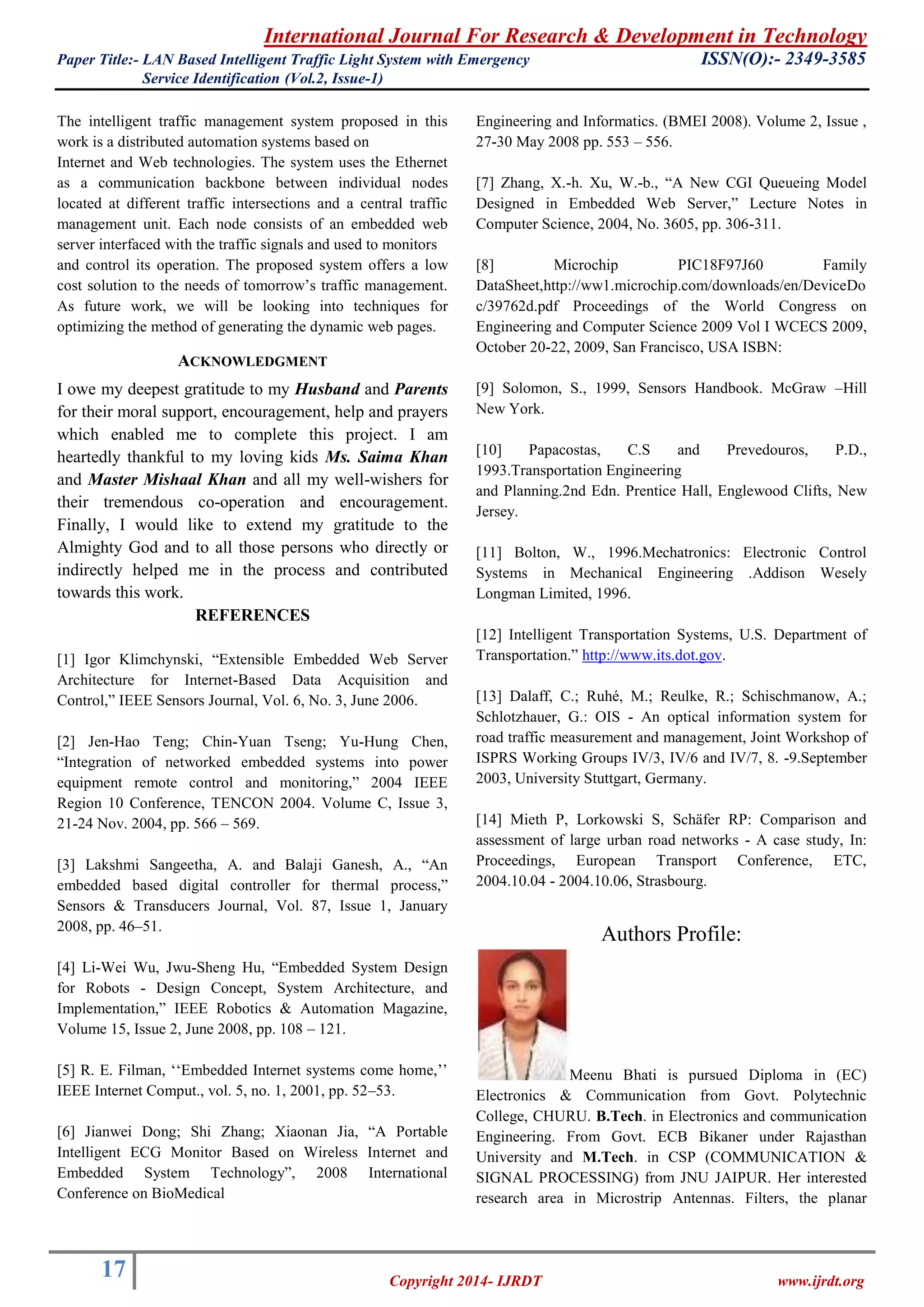 International Journal For Research & Development in Technology 
Paper Title:- LAN Based Intelligent Traffic Light System with Emergency ISSN(O):- 2349-3585 
Service Identification (Vol.2, Issue-1) 
17 
Copyright 2014- IJRDT www.ijrdt.org 
The intelligent traffic management system proposed in this work is a distributed automation systems based on Internet and Web technologies. The system uses the Ethernet as a communication backbone between individual nodes located at different traffic intersections and a central traffic management unit. Each node consists of an embedded web server interfaced with the traffic signals and used to monitors and control its operation. The proposed system offers a low cost solution to the needs of tomorrow‟s traffic management. As future work, we will be looking into techniques for optimizing the method of generating the dynamic web pages. 
ACKNOWLEDGMENT 
I owe my deepest gratitude to my Husband and Parents for their moral support, encouragement, help and prayers which enabled me to complete this project. I am heartedly thankful to my loving kids Ms. Saima Khan and Master Mishaal Khan and all my well-wishers for their tremendous co-operation and encouragement. Finally, I would like to extend my gratitude to the Almighty God and to all those persons who directly or indirectly helped me in the process and contributed towards this work. REFERENCES [1] Igor Klimchynski, “Extensible Embedded Web Server Architecture for Internet-Based Data Acquisition and Control,” IEEE Sensors Journal, Vol. 6, No. 3, June 2006. [2] Jen-Hao Teng; Chin-Yuan Tseng; Yu-Hung Chen, “Integration of networked embedded systems into power equipment remote control and monitoring,” 2004 IEEE Region 10 Conference, TENCON 2004. Volume C, Issue 3, 21-24 Nov. 2004, pp. 566 – 569. [3] Lakshmi Sangeetha, A. and Balaji Ganesh, A., “An embedded based digital controller for thermal process,” Sensors & Transducers Journal, Vol. 87, Issue 1, January 2008, pp. 46–51. [4] Li-Wei Wu, Jwu-Sheng Hu, “Embedded System Design for Robots - Design Concept, System Architecture, and Implementation,” IEEE Robotics & Automation Magazine, Volume 15, Issue 2, June 2008, pp. 108 – 121. [5] R. E. Filman, „„Embedded Internet systems come home,‟‟ IEEE Internet Comput., vol. 5, no. 1, 2001, pp. 52–53. [6] Jianwei Dong; Shi Zhang; Xiaonan Jia, “A Portable Intelligent ECG Monitor Based on Wireless Internet and Embedded System Technology”, 2008 International Conference on BioMedical 
Engineering and Informatics. (BMEI 2008). Volume 2, Issue , 27-30 May 2008 pp. 553 – 556. 
[7] Zhang, X.-h. Xu, W.-b., “A New CGI Queueing Model Designed in Embedded Web Server,” Lecture Notes in Computer Science, 2004, No. 3605, pp. 306-311. [8] Microchip PIC18F97J60 Family DataSheet,http://ww1.microchip.com/downloads/en/DeviceDoc/39762d.pdf Proceedings of the World Congress on Engineering and Computer Science 2009 Vol I WCECS 2009, October 20-22, 2009, San Francisco, USA ISBN: [9] Solomon, S., 1999, Sensors Handbook. McGraw –Hill New York. [10] Papacostas, C.S and Prevedouros, P.D., 1993.Transportation Engineering and Planning.2nd Edn. Prentice Hall, Englewood Clifts, New Jersey. [11] Bolton, W., 1996.Mechatronics: Electronic Control Systems in Mechanical Engineering .Addison Wesely Longman Limited, 1996. 
[12] Intelligent Transportation Systems, U.S. Department of Transportation.” http://www.its.dot.gov. [13] Dalaff, C.; Ruhé, M.; Reulke, R.; Schischmanow, A.; Schlotzhauer, G.: OIS - An optical information system for road traffic measurement and management, Joint Workshop of ISPRS Working Groups IV/3, IV/6 and IV/7, 8. -9.September 2003, University Stuttgart, Germany. [14] Mieth P, Lorkowski S, Schäfer RP: Comparison and assessment of large urban road networks - A case study, In: Proceedings, European Transport Conference, ETC, 2004.10.04 - 2004.10.06, Strasbourg. Authors Profile: 
Meenu Bhati is pursued Diploma in (EC) Electronics & Communication from Govt. Polytechnic College, CHURU. B.Tech. in Electronics and communication Engineering. From Govt. ECB Bikaner under Rajasthan University and M.Tech. in CSP (COMMUNICATION & SIGNAL PROCESSING) from JNU JAIPUR. Her interested research area in Microstrip Antennas. Filters, the planar  