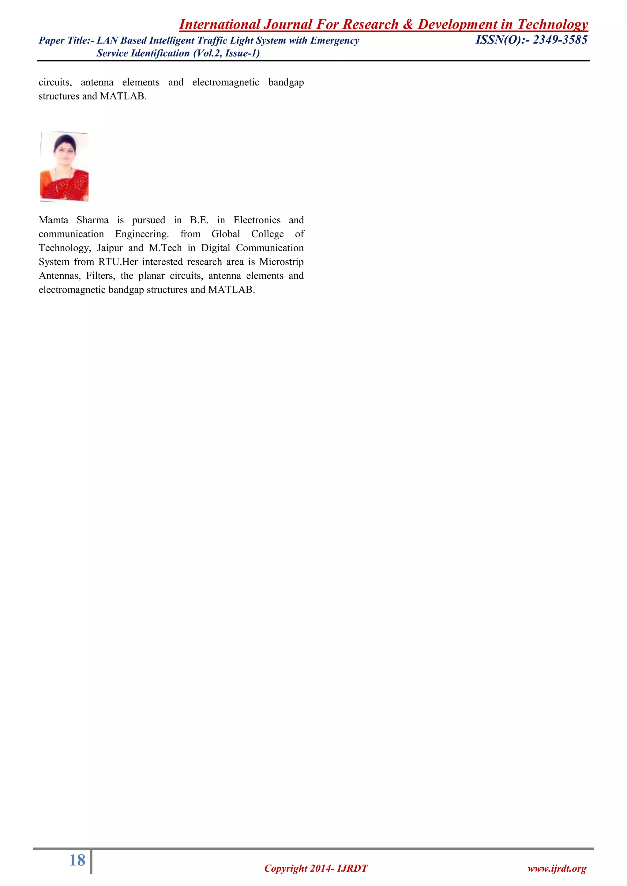 International Journal For Research & Development in Technology 
Paper Title:- LAN Based Intelligent Traffic Light System with Emergency ISSN(O):- 2349-3585 
Service Identification (Vol.2, Issue-1) 
18 
Copyright 2014- IJRDT www.ijrdt.org 
circuits, antenna elements and electromagnetic bandgap structures and MATLAB. 
Mamta Sharma is pursued in B.E. in Electronics and communication Engineering. from Global College of Technology, Jaipur and M.Tech in Digital Communication System from RTU.Her interested research area is Microstrip Antennas, Filters, the planar circuits, antenna elements and electromagnetic bandgap structures and MATLAB. 
