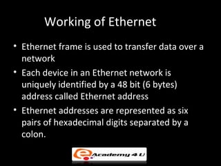 Working of Ethernet
• Ethernet frame is used to transfer data over a
  network
• Each device in an Ethernet network is
  uniquely identified by a 48 bit (6 bytes)
  address called Ethernet address
• Ethernet addresses are represented as six
  pairs of hexadecimal digits separated by a
  colon.
 
