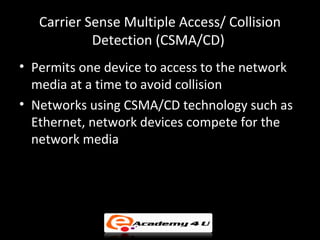 Carrier Sense Multiple Access/ Collision
            Detection (CSMA/CD)
• Permits one device to access to the network
  media at a time to avoid collision
• Networks using CSMA/CD technology such as
  Ethernet, network devices compete for the
  network media
 