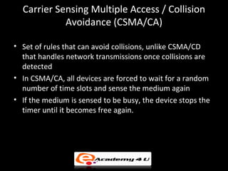 Carrier Sensing Multiple Access / Collision
            Avoidance (CSMA/CA)

• Set of rules that can avoid collisions, unlike CSMA/CD
  that handles network transmissions once collisions are
  detected
• In CSMA/CA, all devices are forced to wait for a random
  number of time slots and sense the medium again
• If the medium is sensed to be busy, the device stops the
  timer until it becomes free again.
 