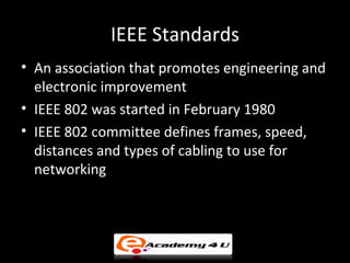 IEEE Standards
• An association that promotes engineering and
  electronic improvement
• IEEE 802 was started in February 1980
• IEEE 802 committee defines frames, speed,
  distances and types of cabling to use for
  networking
 