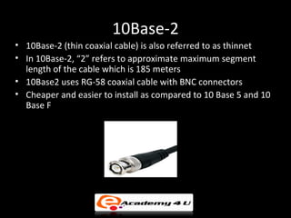 10Base-2
• 10Base-2 (thin coaxial cable) is also referred to as thinnet
• In 10Base-2, “2” refers to approximate maximum segment
  length of the cable which is 185 meters
• 10Base2 uses RG-58 coaxial cable with BNC connectors
• Cheaper and easier to install as compared to 10 Base 5 and 10
  Base F
 