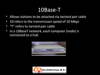 10Base-T
•   Allows stations to be attached via twisted pair cable
•   10 refers to the transmission speed of 10 Mbps
•   “T” refers to twisted pair cable
•   In a 10BaseT network, each computer (node) is
    connected to a hub
 