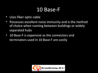 10 Base-F
• Uses fiber optic cable
• Possesses excellent noise immunity and is the method
  of choice when running between buildings or widely
  separated hubs
• 10 Base-F is expensive as the connectors and
  terminators used in 10 Base-F are costly
 