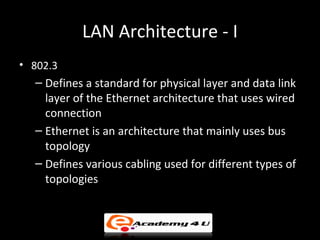 LAN Architecture - I
• 802.3
  – Defines a standard for physical layer and data link
    layer of the Ethernet architecture that uses wired
    connection
  – Ethernet is an architecture that mainly uses bus
    topology
  – Defines various cabling used for different types of
    topologies
 