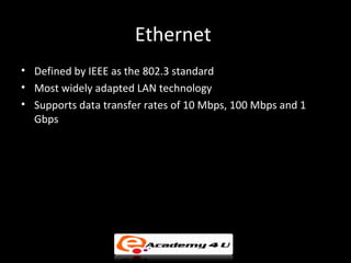 Ethernet
• Defined by IEEE as the 802.3 standard
• Most widely adapted LAN technology
• Supports data transfer rates of 10 Mbps, 100 Mbps and 1
  Gbps
 