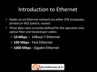 Introduction to Ethernet
• Nodes on an Ethernet network are either DTE (computer,
  printer) or DCE (switch, router)
• Three data rates currently defined for the operation over
  optical fiber and twisted-pair cables
   – 10 Mbps – 10Base-T Ethernet
   – 100 Mbps - Fast Ethernet
   – 1000 Mbps - Gigabit Ethernet
 