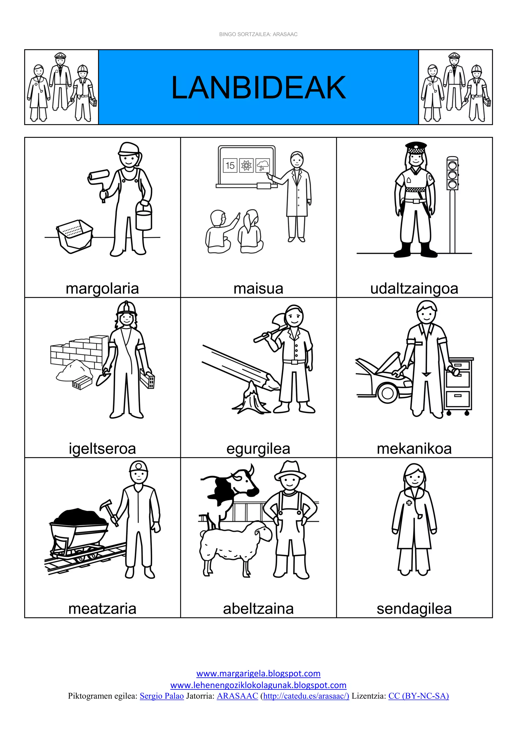BINGO SORTZAILEA: ARASAAC
www.margarigela.blogspot.com
www.lehenengoziklokolagunak.blogspot.com
Piktogramen egilea: Sergio Palao Jatorria: ARASAAC (http://catedu.es/arasaac/) Lizentzia: CC (BY-NC-SA)
LANBIDEAK
margolaria maisua udaltzaingoa
igeltseroa egurgilea mekanikoa
meatzaria abeltzaina sendagilea
 
