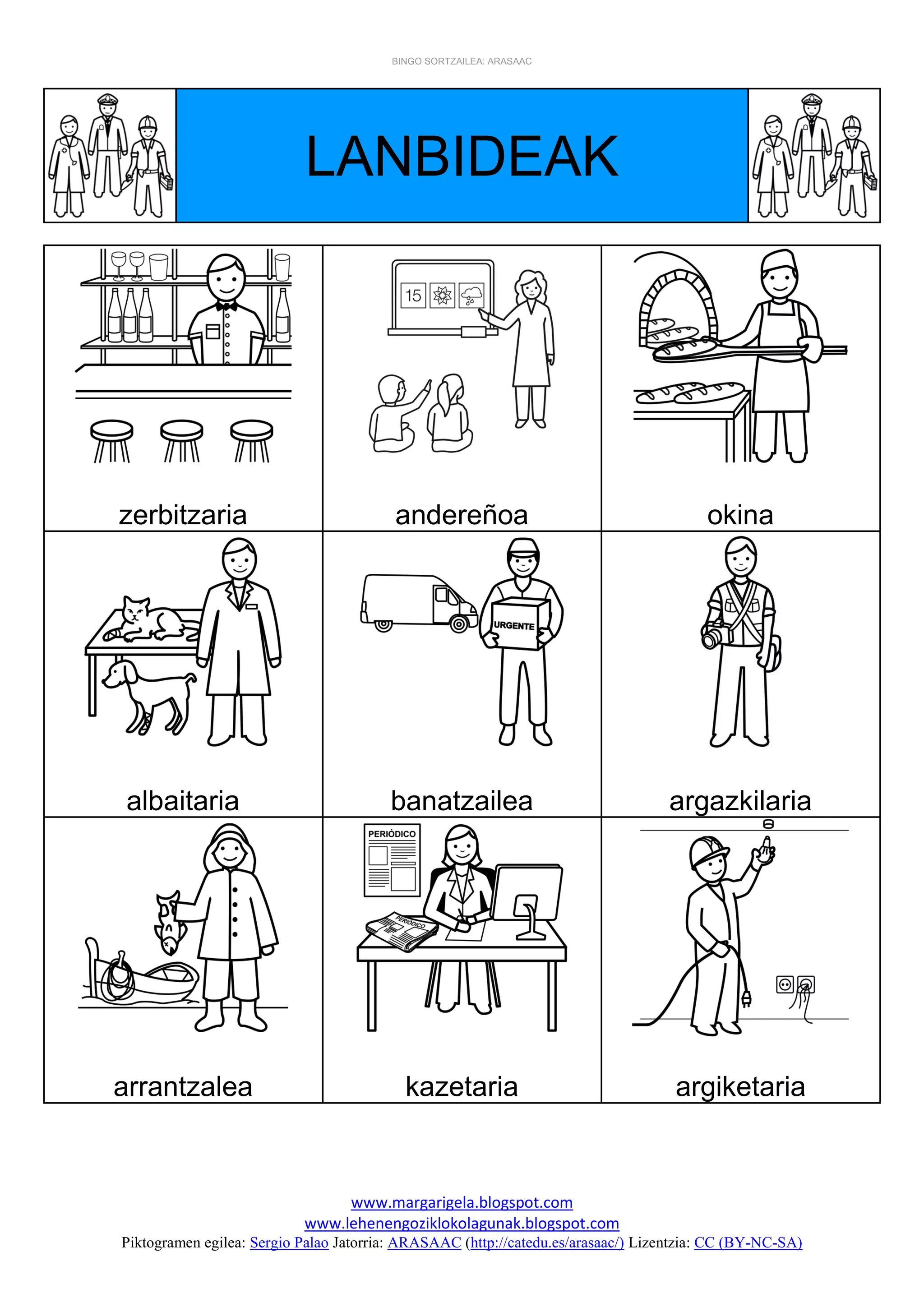 BINGO SORTZAILEA: ARASAAC
www.margarigela.blogspot.com
www.lehenengoziklokolagunak.blogspot.com
Piktogramen egilea: Sergio Palao Jatorria: ARASAAC (http://catedu.es/arasaac/) Lizentzia: CC (BY-NC-SA)
LANBIDEAK
zerbitzaria andereñoa okina
albaitaria banatzailea argazkilaria
arrantzalea kazetaria argiketaria
 