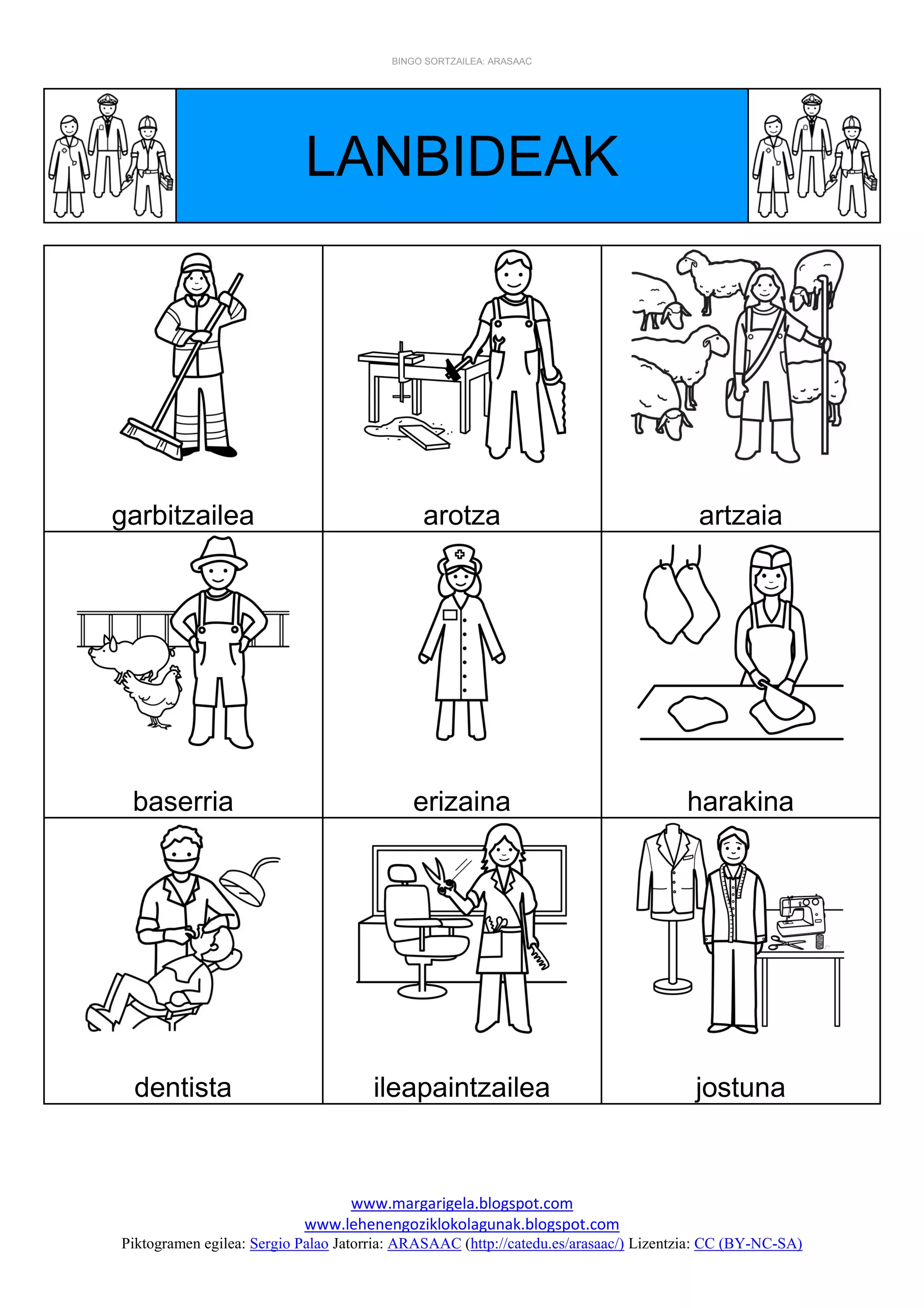BINGO SORTZAILEA: ARASAAC
www.margarigela.blogspot.com
www.lehenengoziklokolagunak.blogspot.com
Piktogramen egilea: Sergio Palao Jatorria: ARASAAC (http://catedu.es/arasaac/) Lizentzia: CC (BY-NC-SA)
LANBIDEAK
garbitzailea arotza artzaia
baserria erizaina harakina
dentista ileapaintzailea jostuna
 