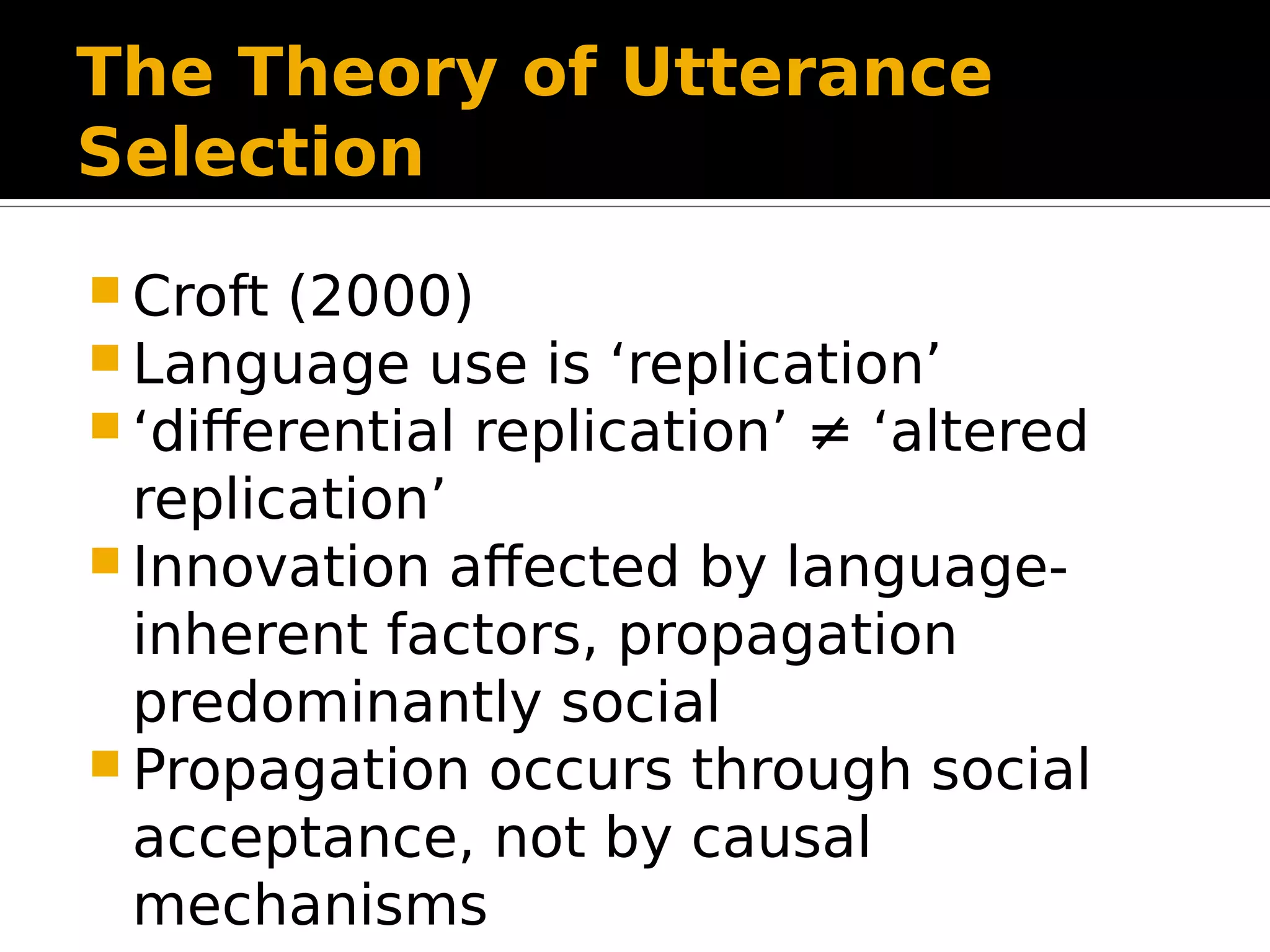 The Theory of Utterance
Selection
 Croft (2000)
 Language use is ‘replication’
 ‘differential replication’ ≠ ‘altered
replication’
 Innovation affected by language-
inherent factors, propagation
predominantly social
 Propagation occurs through social
acceptance, not by causal
mechanisms
 