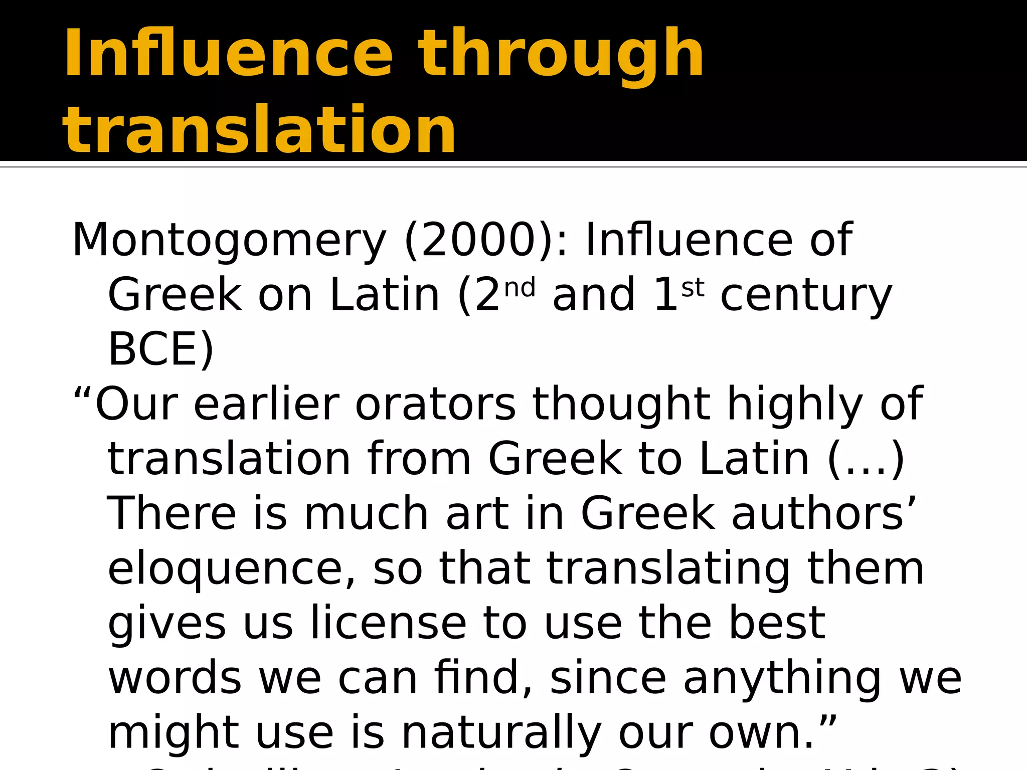 Influence through
translation
Montogomery (2000): Influence of
Greek on Latin (2nd
and 1st
century
BCE)
“Our earlier orators thought highly of
translation from Greek to Latin (…)
There is much art in Greek authors’
eloquence, so that translating them
gives us license to use the best
words we can find, since anything we
might use is naturally our own.”
 