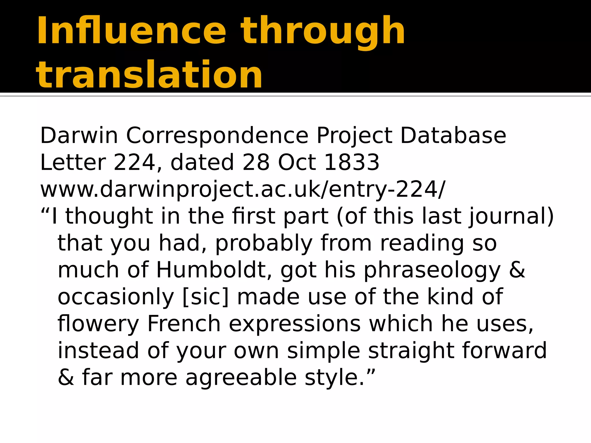 Influence through
translation
Darwin Correspondence Project Database
Letter 224, dated 28 Oct 1833
www.darwinproject.ac.uk/entry-224/
“I thought in the first part (of this last journal)
that you had, probably from reading so
much of Humboldt, got his phraseology &
occasionly [sic] made use of the kind of
flowery French expressions which he uses,
instead of your own simple straight forward
& far more agreeable style.”
 