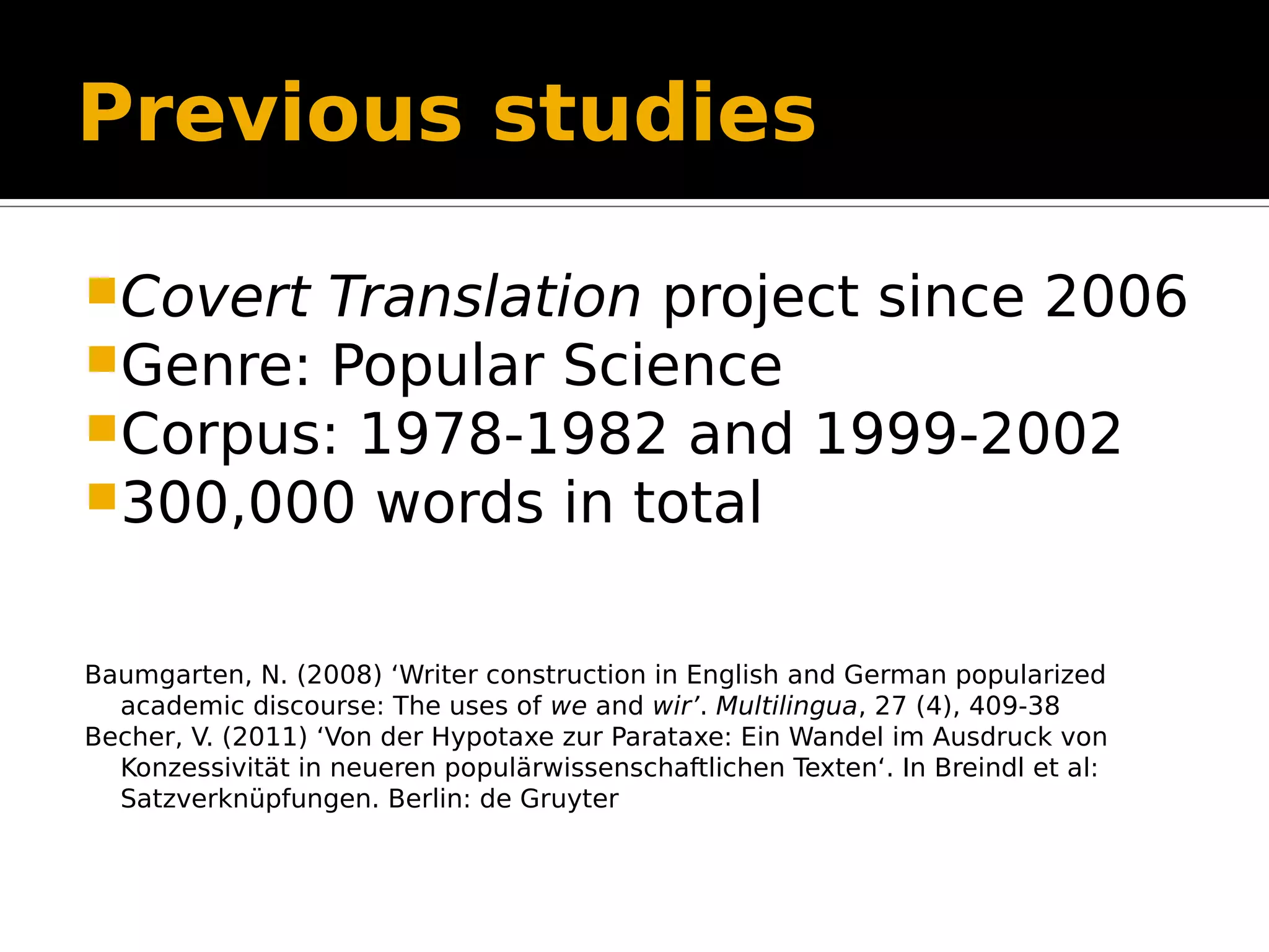 Previous studies
Covert Translation project since 2006
Genre: Popular Science
Corpus: 1978-1982 and 1999-2002
300,000 words in total
Baumgarten, N. (2008) ‘Writer construction in English and German popularized
academic discourse: The uses of we and wir’. Multilingua, 27 (4), 409-38
Becher, V. (2011) ‘Von der Hypotaxe zur Parataxe: Ein Wandel im Ausdruck von
Konzessivität in neueren populärwissenschaftlichen Texten‘. In Breindl et al:
Satzverknüpfungen. Berlin: de Gruyter
 