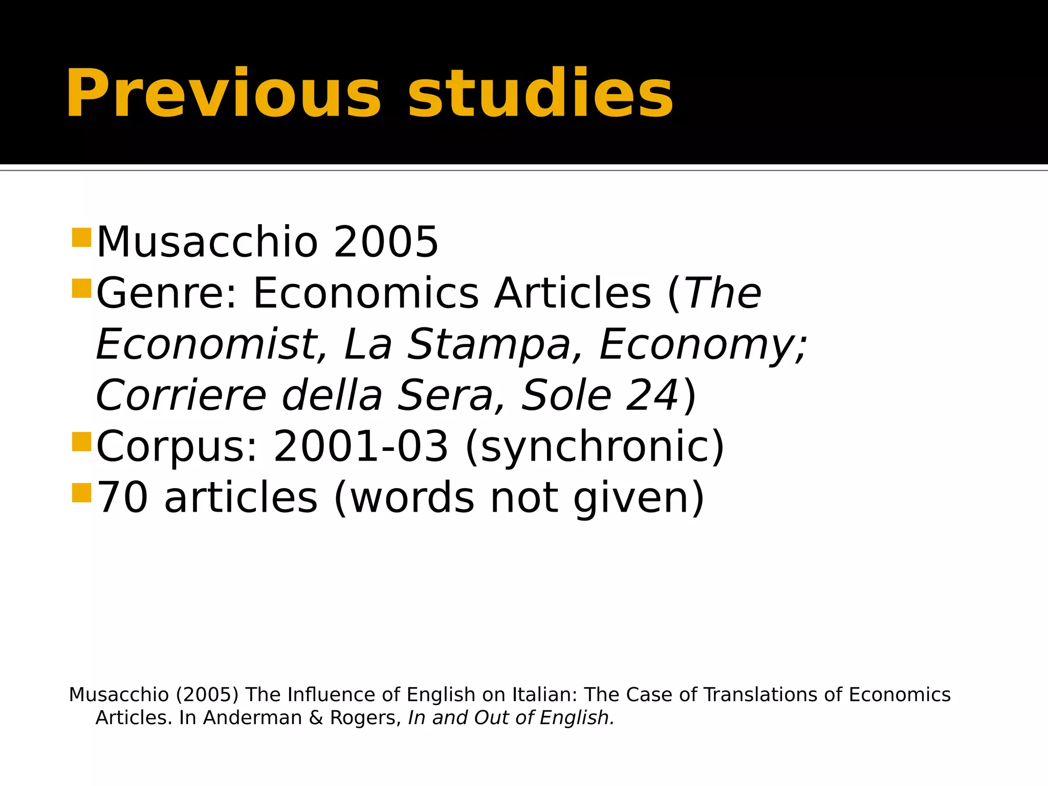 Previous studies
Musacchio 2005
Genre: Economics Articles (The
Economist, La Stampa, Economy;
Corriere della Sera, Sole 24)
Corpus: 2001-03 (synchronic)
70 articles (words not given)
Musacchio (2005) The Influence of English on Italian: The Case of Translations of Economics
Articles. In Anderman & Rogers, In and Out of English.
 
