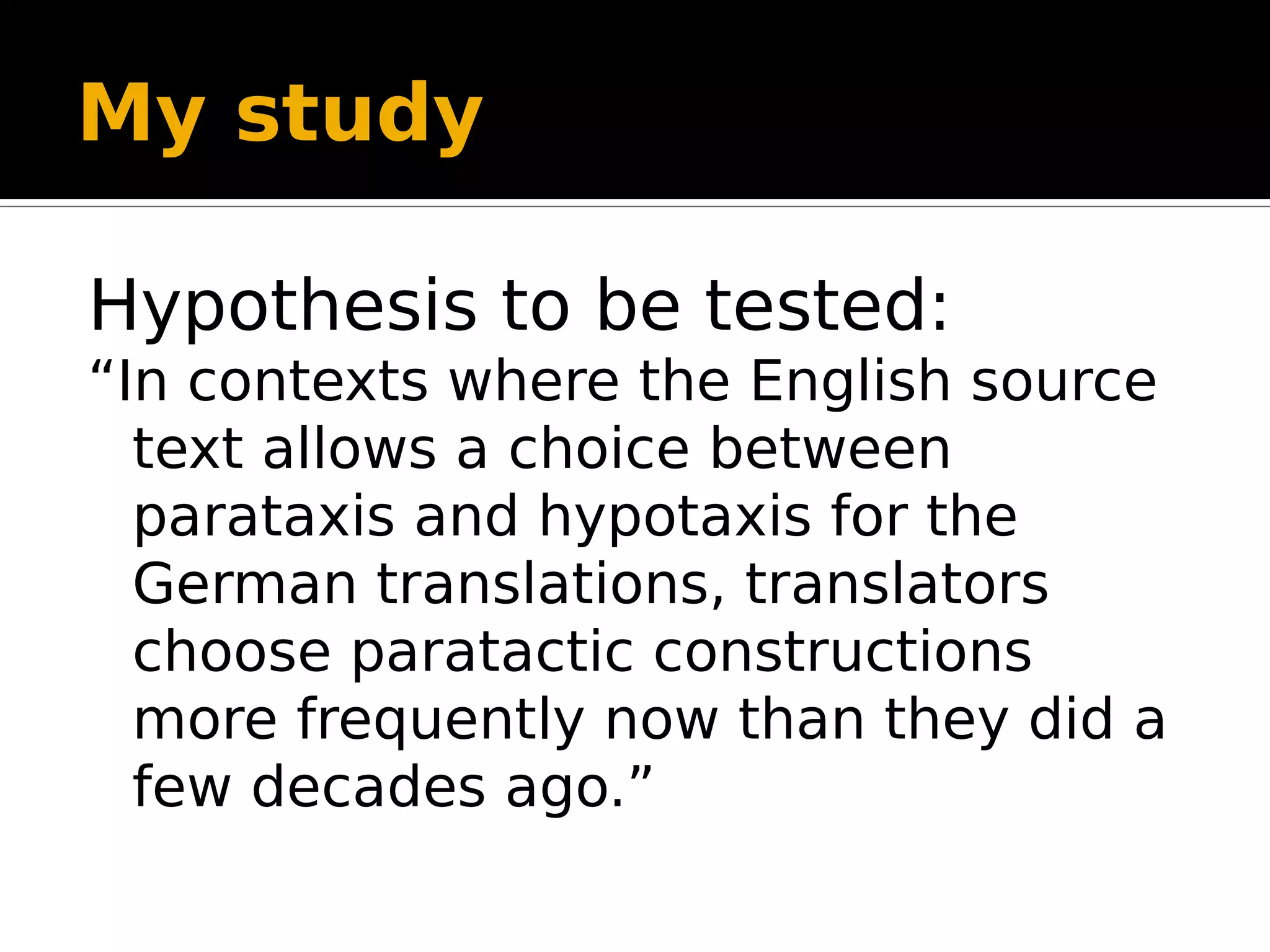 My study
Hypothesis to be tested:
“In contexts where the English source
text allows a choice between
parataxis and hypotaxis for the
German translations, translators
choose paratactic constructions
more frequently now than they did a
few decades ago.”
 
