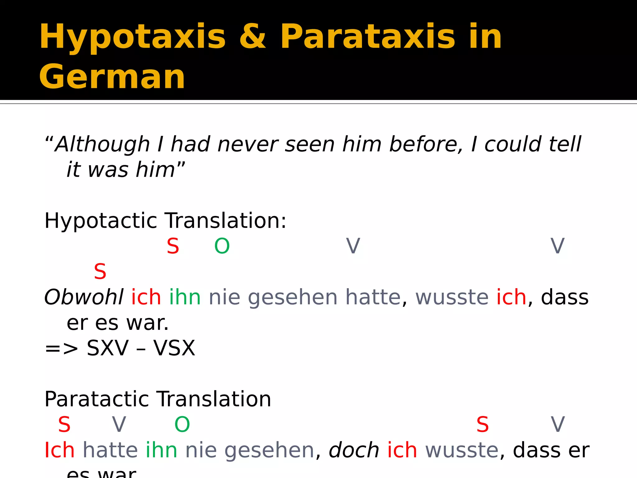 Hypotaxis & Parataxis in
German
“Although I had never seen him before, I could tell
it was him”
Hypotactic Translation:
S O V V
S
Obwohl ich ihn nie gesehen hatte, wusste ich, dass
er es war.
=> SXV – VSX
Paratactic Translation
S V O S V
Ich hatte ihn nie gesehen, doch ich wusste, dass er
 