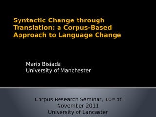 Syntactic Change through
Translation: a Corpus-Based
Approach to Language Change
Mario Bisiada
University of Manchester
Corpus Research Seminar, 10th
of
November 2011
University of Lancaster
 